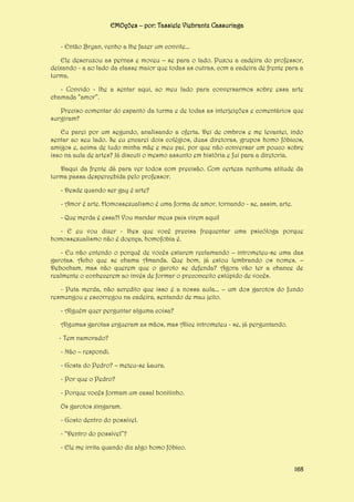 EMOções – por: Tassiele Viebrantz Cassuriaga
- Então Bryan, venho a lhe fazer um convite...
Ele descruzou as pernas e moveu – se para o lado. Puxou a cadeira do professor,
deixando - a ao lado da classe maior que todas as outras, com a cadeira de frente para a
turma.
- Convido - lhe a sentar aqui, ao meu lado para conversarmos sobre essa arte
chamada “amor”.
Preciso comentar do espanto da turma e de todas as interjeições e comentários que
surgiram?
Eu parei por um segundo, analisando a oferta. Dei de ombros e me levantei, indo
sentar ao seu lado. Se eu encarei dois colégios, duas diretoras, grupos homo fóbicos,
amigos e, acima de tudo minha mãe e meu pai, por que não conversar um pouco sobre
isso na aula de artes? Já discuti o mesmo assunto em história e fui para a diretoria.
Daqui da frente dá para ver todos com precisão. Com certeza nenhuma atitude da
turma passa despercebida pelo professor.
- Desde quando ser gay é arte?
- Amor é arte. Homossexualismo é uma forma de amor, tornando - se, assim, arte.
- Que merda é essa?! Vou mandar meus pais virem aqui!
- E eu vou dizer - lhes que você precisa frequentar uma psicóloga porque
homossexualismo não é doença, homofobia é.
- Eu não entendo o porquê de vocês estarem reclamando – intrometeu-se uma das
garotas. Acho que se chama Amanda. Que bom, já estou lembrando os nomes. –
Debocham, mas não querem que o garoto se defenda? Agora vão ter a chance de
realmente o conhecerem ao invés de formar o preconceito estúpido de vocês.
- Puta merda, não acredito que isso é a nossa aula... – um dos garotos do fundo
resmungou e escorregou na cadeira, sentando de mau jeito.
- Alguém quer perguntar alguma coisa?
Algumas garotas ergueram as mãos, mas Alice intrometeu - se, já perguntando.
- Tem namorado?
- Não – respondi.
- Gosta do Pedro? – meteu-se Laura.
- Por que o Pedro?
- Porque vocês formam um casal bonitinho.
Os garotos xingaram.
- Gosto dentro do possível.
- “Dentro do possível”?
- Ele me irrita quando diz algo homo fóbico.
168

 