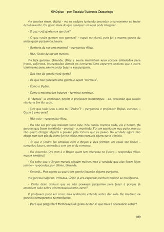 EMOções – por: Tassiele Viebrantz Cassuriaga
As garotas riram. Ajeitei - me na cadeira tentando esconder o nervosismo ao tratar
de tal assunto. Eu gosto mais do que qualquer um aqui pode imaginar.
- O que você gosta nos garotos?
- O que vocês gostam nos garotos? – repeti no plural, pois foi a mesma garota de
antes quem perguntou, Laura.
- Gostaria de ser uma menina? – perguntou Alice.
- Não. Gosto de ser um menino.
As três garotas, Amanda, Alice e Laura mantinham seus corpos embalados para
frente, eufóricas, interessadas demais na conversa. Uma esperava ansiosa que a outra
terminasse para, assim poder fazer a sua pergunta.
- Que tipo de garoto você gosta?
- Os que não parecem uma garota e sejam “normais”.
- Como o Pedro.
- Como a maioria dos heteros – terminei sorrindo.
O “debate” ia continuar, porém o professor interrompeu - as, prevendo que aquilo
não teria fim tão cedo.
- Por que tudo leva a este tal “Pedro”? – perguntou o professor Rafael, curioso. –
Quem é esse cara?
- Não veio – respondeu Alice.
- Eu não sei por que insistem tanto nele. Nós nunca tivemos nada, ele é hetero. As
garotas que ficam insistindo – protegi - o, mentindo. Foi um aperto em meu peito, mas eu
não quero obrigar alguém a passar pela tortura que eu passo. Na verdade agora não
chega nem aos pés de como foi no início, mas para ele agora seria o início.
- É que o Pedro fez amizade com o Bryan e eles formam um casal tão lindo! –
comentou Laura, animada e com um ar de romance.
- Eu discordo. Pra mim é o Bryan quem tem interesse no Pedro – respondeu Alice,
menos amigável.
- Eu acho que o Bryan merece alguém melhor, mas é verdade que eles ficam fofos
juntos – respondeu, por último, Amanda.
- Entendi... Mas agora eu quero um garoto fazendo alguma pergunta.
As garotas bufaram, irritadas. Como já era esperado nenhum menino se manifestou.
- Então devo deduzir que se não possuem perguntas para fazer é porque já
entendem tudo sobre o homossexualismo, certo?
O professor pode ser novo, mas realmente entende sobre dar aula. De imediato os
garotos começaram a se manifestar.
- Para que perguntar? Homossexual: gosta de dar. O que mais é necessário saber?

169

 