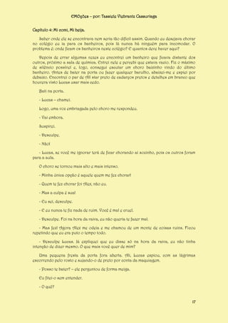 EMOções – por: Tassiele Viebrantz Cassuriaga
Capítulo 4: Mi comi, Mi beija.
Saber onde ele se encontrava nem seria tão difícil assim. Quando eu desejava chorar
no colégio eu ia para os banheiros, pois lá nunca há ninguém para incomodar. O
problema é: onde ficam os banheiros neste colégio? E quantos deve haver aqui?
Depois de errar algumas vezes eu encontrei um banheiro que ficava distante dos
outros, próximo a sala de química. Entrei nele e percebi que estava vazio. Fiz o máximo
de silêncio possível e, logo, consegui escutar um choro baixinho vindo do último
banheiro. Antes de bater na porta ou fazer qualquer barulho, abaixei-me e espiei por
debaixo. Encontrei o par de All star preto de cadarços pretos e detalhes em branco que
houvera visto Lucas usar mais cedo.
Bati na porta.
- Lucas – chamei.
Logo, uma voz embriagada pelo choro me respondeu.
- Vai embora.
Suspirei.
- Desculpe.
- Não!
- Lucas, se você me ignorar terá de ficar chorando aí sozinho, pois os outros foram
para a aula.
O choro se tornou mais alto e mais intenso.
- Minha única opção é aquele quem me fez chorar!
- Quem te fez chorar foi Alex, não eu.
- Mas a culpa é sua!
- Eu sei, desculpe.
- E eu nunca te fiz nada de ruim. Você é mal e cruel.
- Desculpe. Foi na hora da raiva, eu não queria te fazer mal.
- Mas fez! Agora Alex me odeia e me chamou de um monte de coisas ruins. Ficou
repetindo que eu era puto o tempo todo.
- Desculpe Lucas. Já expliquei que eu disse só na hora da raiva, eu não tinha
intenção de dizer mesmo. O que mais você quer de mim?
Uma pequena fresta da porta fora aberta. Ali, Lucas espiou, com as lágrimas
escorrendo pelo rosto e sujando-o de preto por conta da maquiagem.
- Posso te bater? – ele perguntou de forma meiga.
Eu fitei-o sem entender.
- O quê?
17

 