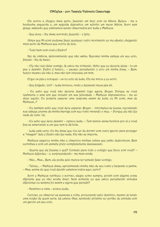 EMOções – por: Tassiele Viebrantz Cassuriaga
Ele sorriu a chegou mais perto, fazendo um bico com os lábios. Beijou - me a
bochecha esquerda e, em seguida depositou um selinho em meus lábios. Sorri sem
graça, sabendo que estávamos sendo observados por Luke e Matheus.
- Que doce – lhe disse sorrindo, fazendo - o feliz.
Antes que Mi comi pudesse fazer qualquer outro movimento eu me afastei, chegando
mais perto de Matheus que sorriu de leve.
- Tudo bem com você e Pedro?
Dei de ombros, demonstrando que não sabia. Recostei minha cabeça em seu colo,
fitando - lhe de baixo.
- Ele não veio falar comigo. Já estou me irritando. Acho que eu deveria deixa - lo em
paz e desistir. Pedro é hetero... – pausei, percebendo o erro em minha frase. – Bem,
hetero mesmo ele não é, mas não tem interesse em mim.
Ergui os pés e coloquei - os no colo de Luke. Ele me mirou e eu sorri.
- Que folgado, ‘ein? – Luke brincou, rindo e deixando meus pés ali.
- Eu acho que você não deveria desistir logo agora, Bryan. Porque se você
realmente o ama tem que investir em sua felicidade – Matheus impressionou - me ao
dizer aquilo. Eu poderia esperar uma resposta assim de Luke ou Mi comi, mas de
Matheus...?
- Eu também acho que você deve esperar, Bryan - intrometeu-se Lucas, recostando
sua cabeça encima da minha barriga com seu rosto mirando o meu. – Porque ele não fez
nada de ruim, ‘né.
- Eu acho que deve desistir – opinou Luke. – Tem tantos caras bonitos por aí e você
fica se amarrando a um que nem te dá bola.
- Luke está certo. Eu lhe disse que vou ter de dormir com outro garoto para proteger
a “imagem” dele e Pedro não fez nada. Ele não se importa.
Matheus segurou minha mão e observou minhas unhas que estão deploráveis. Bem
curtinhas e com um esmalte preto completamente descascado.
- Queria que ele fizesse o quê? Contado para todo o colégio que ficou com você? –
Matheus defendeu - o, surpreendendo - me mais ainda.
- Não... Mas... Bem, ele podia pelo menos ter tentado falar contigo.
- Talvez... – Matheus disse, aproximando minha mão de seu rosto e beijando a palma.
– Mas, acima do que você decidir estamos todos aqui, certo?
Sorri e Matheus retribuiu o sorriso, alegre como sempre, porém com alguma coisa
diferente que eu não soube dizer. Será somente eu que estou percebendo atitudes
diferentes ou sempre foi assim e agora que percebi?
- Demônio a vista – avisou Luke.
Curioso, eu observei as pessoas a volta, procurando pelo demônio, mesmo já tendo
uma noção de quem seria. Lá estava Alex, sentando próximo ao portão de entrada com
um garoto em seu colo.
172

 