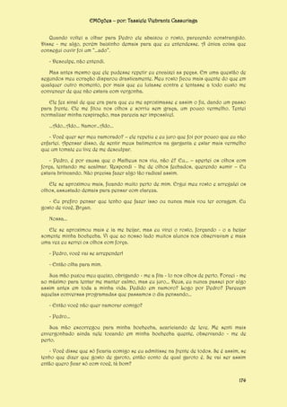 EMOções – por: Tassiele Viebrantz Cassuriaga
Quando voltei a olhar para Pedro ele abaixou o rosto, parecendo constrangido.
Disse - me algo, porém baixinho demais para que eu entendesse. A única coisa que
consegui ouvir foi um “...ado”.
- Desculpe, não entendi.
Mas antes mesmo que ele pudesse repetir eu encaixei as peças. Em uma questão de
segundos meu coração disparou drasticamente. Meu rosto ficou mais quente do que em
qualquer outro momento, por mais que eu lutasse contra e tentasse a todo custo me
convencer de que não estava com vergonha.
Ele fez sinal de que era para que eu me aproximasse e assim o fiz, dando um passo
para frente. Ele me fitou nos olhos e sorriu sem graça, um pouco vermelho. Tentei
normalizar minha respiração, mas parecia ser impossível.
...Ado...Ado... Namor...Ado...
- Você quer ser meu namorado? – ele repetiu e eu juro que foi por pouco que eu não
enfartei. Apensar disso, de sentir meus batimentos na garganta e estar mais vermelho
que um tomate eu tive de me desculpar.
- Pedro, é por causa que o Matheus nos viu, não é? Eu... – apertei os olhos com
força, tentando me acalmar. Respondi - lhe de olhos fechados, querendo sumir – Eu
estava brincando. Não precisa fazer algo tão radical assim.
Ele se aproximou mais, ficando muito perto de mim. Ergui meu rosto e arregalei os
olhos, assustado demais para pensar com clareza.
- Eu prefiro pensar que tenho que fazer isso ou nunca mais vou ter coragem. Eu
gosto de você, Bryan.
Nossa...
Ele se aproximou mais e ia me beijar, mas eu virei o rosto, forçando - o a beijar
somente minha bochecha. Vi que ao nosso lado muitos alunos nos observavam e mais
uma vez eu serrei os olhos com força.
- Pedro, você vai se arrepender!
- Então olha para mim.
Sua mão puxou meu queixo, obrigando - me a fita - lo nos olhos de perto. Forcei - me
ao máximo para tentar me manter calmo, mas eu juro... Deus, eu nunca passei por algo
assim antes em toda a minha vida. Pedido em namoro? Logo por Pedro? Parecem
aquelas conversas programadas que passamos o dia pensando...
- Então você não quer namorar comigo?
- Pedro...
Sua mão escorregou para minha bochecha, acariciando de leve. Me senti mais
envergonhado ainda nele tocando em minha bochecha quente, observando - me de
perto.
- Você disse que só ficaria comigo se eu admitisse na frente de todos. Se é assim, se
tenho que dizer que gosto de garoto, então conto de qual garoto é. Se vai ser assim
então quero ficar só com você, tá bom?
174

 