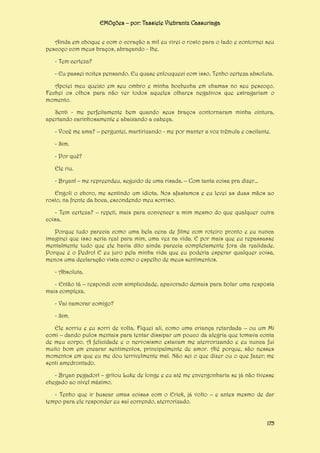 EMOções – por: Tassiele Viebrantz Cassuriaga
Ainda em choque e com o coração a mil eu virei o rosto para o lado e contornei seu
pescoço com meus braços, abraçando - lhe.
- Tem certeza?
- Eu passei noites pensando. Eu quase enlouqueci com isso. Tenho certeza absoluta.
Apoiei meu queixo em seu ombro e minha bochecha em chamas no seu pescoço.
Fechei os olhos para não ver todos aqueles olhares negativos que estragariam o
momento.
Senti - me perfeitamente bem quando seus braços contornaram minha cintura,
apertando carinhosamente e abaixando a cabeça.
- Você me ama? – perguntei, martirizando - me por manter a voz trêmula e oscilante.
- Sim.
- Por quê?
Ele riu.
- Bryan! – me repreendeu, seguido de uma risada. – Com tanta coisa pra dizer...
Engoli o choro, me sentindo um idiota. Nos afastamos e eu levei as duas mãos ao
rosto, na frente da boca, escondendo meu sorriso.
- Tem certeza? – repeti, mais para convencer a mim mesmo do que qualquer outra
coisa.
Porque tudo parecia como uma bela cena de filme com roteiro pronto e eu nunca
imaginei que isso seria real para mim, uma vez na vida. E por mais que eu repassasse
mentalmente tudo que ele havia dito ainda parecia completamente fora da realidade.
Porque é o Pedro! E eu juro pela minha vida que eu poderia esperar qualquer coisa,
menos uma declaração vista como o espelho de meus sentimentos.
- Absoluta.
- Então tá – respondi com simplicidade, apavorado demais para bolar uma resposta
mais complexa.
- Vai namorar comigo?
- Sim.
Ele sorriu e eu sorri de volta. Fiquei ali, como uma criança retardada – ou um Mi
comi – dando pulos mentais para tentar dissipar um pouco da alegria que tomava conta
de meu corpo. A felicidade e o nervosismo estavam me aterrorizando e eu nunca fui
muito bom em encarar sentimentos, principalmente de amor. Até porque, são nesses
momentos em que eu me dou terrivelmente mal. Não sei o que dizer ou o que fazer; me
senti amedrontado.
- Bryan pegador! – gritou Luke de longe e eu até me envergonharia se já não tivesse
chegado ao nível máximo.
- Tenho que ir buscar umas coisas com o Erick, já volto – e antes mesmo de dar
tempo para ele responder eu saí correndo, aterrorizado.
175

 