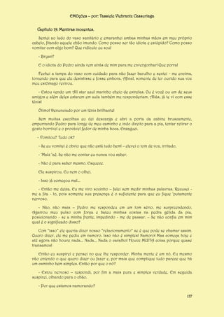 EMOções – por: Tassiele Viebrantz Cassuriaga
Capítulo 19: Mentiras inocentes.
Sentei ao lado do vaso sanitário e emaranhei ambas minhas mãos em meu próprio
cabelo, fitando aquele chão imundo. Como posso ser tão idiota e estúpido? Como posso
vomitar com algo bom? Que ridículo eu sou!
- Bryan?
E o idiota do Pedro ainda vem atrás de mim para me envergonhar! Que porra!
Fechei a tampa do vaso com cuidado para não fazer barulho e sentei - me encima,
torcendo para que ele desistisse e fosse embora. Afinal, somente de ter ouvido sua voz
meu estômago revirou.
- Estou vendo um All star azul marinho cheio de estrelas. Ou é você ou um de seus
amigos e além deles estarem em aula também me responderiam. Aliás, já te vi com esse
tênis!
Ótimo! Denunciado por um tênis brilhante!
Sem muitas escolhas eu dei descarga e abri a porta da cabine bruscamente,
empurrando Pedro para longe de meu caminho e indo direito para a pia, tentar retirar o
gosto horrível e o provável fedor de minha boca. Enxaguei.
- Vomitou? Tudo ok?
- Se eu vomitei é obvio que não está tudo bem! – elevei o tom de voz, irritado.
- ‘Malz ‘aê. Se não me contar eu nunca vou saber.
- Não é para saber mesmo. Esquece.
Ele suspirou. Eu nem o olhei.
- Isso já começou mal...
- Então me deixa. Eu me viro sozinho – falei sem medir minhas palavras. Recusei me a fita - lo, pois somente sua presença é o suficiente para que eu fique ‘putamente
nervoso.
- Não, não mais – Pedro me respondeu em um tom sério, me surpreendendo.
Agarrou meu pulso com força e bateu minhas costas na pedra gélida da pia,
posicionando - se a minha frente, impedindo - me de passar. – Se não confia em mim
qual é o significado disso?
Com “isso” ele queria dizer nosso “relacionamento” se é que pode se chamar assim.
Quero dizer, ele me pediu em namoro. Isso não é simples! Namoro! Mas começa hoje e
até agora não houve nada... Nada... Nada o caralho! Houve MUITA coisa porque quase
transamos!
Então eu suspirei e pensei no que lhe responder. Minha mente é um nó. Eu mesmo
não entendo o que quero dizer ou fazer e, por mais que complique tudo parece que há
um caminho bem simples. Então por que o nó?
- Estou nervoso – respondi, por fim a mais pura e simples verdade. Em seguida
suspirei, olhando para o chão.
- Por que estamos namorando?
177

 