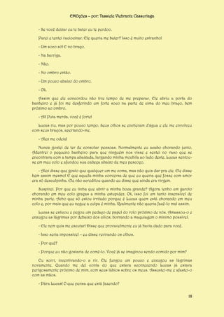 EMOções – por: Tassiele Viebrantz Cassuriaga
- Se você deixar eu te bater eu te perdoo.
Parei e tentei raciocinar. Ele queria me bater? Isso é muito estranho!
- Um soco só! E no braço.
- Na barriga.
- Não.
- No ombro então.
- Um pouco abaixo do ombro.
- Ok.
Assim que ele concordou não tive tempo de me preparar. Ele abriu a porta do
banheiro e já foi me desferindo um forte soco na parte de cima do meu braço, bem
próximo ao ombro.
- Aí! Puta merda, você é forte!
Lucas riu, mas por pouco tempo. Seus olhos se encheram d’água e ele me envolveu
com seus braços, apertando-me.
- Alex me odeia!
Nunca gostei de ter de consolar pessoas. Normalmente eu acabo chorando junto.
Adentrei o pequeno banheiro para que ninguém nos visse e sentei no vaso que se
encontrava com a tampa abaixada, largando minha mochila ao lado deste. Lucas sentouse em meu colo e afundou sua cabeça abaixo de meu pescoço.
- Alex disse que gosto que qualquer um me coma, mas não quis dar pra ele. Ele disse
bem assim mesmo! E que aquela minha conversa de que eu queria que fosse com amor
era só desculpinha. Ele não acreditou quando eu disse que ainda era virgem.
Suspirei. Por que eu tinha que abrir a minha boca grande? Agora tenho um garoto
chorando em meu colo graças a minha estupidez. Ok, isso foi um tanto insensível de
minha parte. Acho que só estou irritado porque é Lucas quem está chorando em meu
colo e, por mais que eu negue a culpa é minha. Realmente não queria fazê-lo mal assim.
Lucas se esticou e pegou um pedaço de papel do rolo próximo de nós. Amassou-o e
enxugou as lágrimas por debaixo dos cílios, borrando a maquiagem o mínimo possível.
- Ele nem quis me escutar! Disse que provavelmente eu já havia dado para você.
- Isso seria impossível – eu disse revirando os olhos.
- Por quê?
- Porque eu não gostaria de comê-lo. Você já se imaginou sendo comido por mim?
Eu sorri, incentivando-o a rir. Ele fungou um pouco e enxugou as lágrimas
novamente. Quando me dei conta do que estava acontecendo Lucas já estava
perigosamente próximo de mim, com seus lábios sobre os meus. Assustei-me e afastei-o
com as mãos.
- Pára Lucas! O que pensa que está fazendo?
18

 