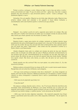EMOções – por: Tassiele Viebrantz Cassuriaga
Fechei a porta e coloquei o cinto. Antes de ligar o carro meu pai abriu o porta luvas, procurando por algo. Vi que ali estava um mini - game meu, mas não o peguei.
Quando meu pai encontrou o que procurava fechou o porta - luvas e entregou - me,
finalmente ligando o carro.
Estranhei. Era um espelho. Observei se ele tinha algo diferente; nada. Observei meu
próprio reflexo ainda sem entender e foi quando vi meus lábios inchados e
avermelhados, tanto eles mesmos quanto o contorno foi que entendi.
Merda.

***
Despedi - me e fechei a porta do carro, seguindo para dentro do colégio. Meu pai
não está com o melhor dos humores em saber que vou passar à tarde na casa de minha
mãe, sendo que ontem, quando veio me buscar eu estava... Bem...
Que vergonha!
Respirei fundo e segui para dentro do colégio, tentando ao máximo desviar meus
pensamentos da cena constrangedora que passei com o meu pai. Fui tão imprudente! Eu
tenho que me cuidar. Sei que meu pai tem sido bem compreensível, mas é abusar querer
que ele aceite que estou “namorando”... Isso ainda soa tão estranho! E somos eu e
Pedro, Pedro e eu! Namorando!
Acabei chegando mais cedo no colégio por pressa da parte de meu pai. Quando
estava indo na direção da minha sala de aula vi Matheus entrando sorrateiramente na
sua própria sala de aula. Automaticamente fui na direção de sua sala, mas parei um
pouco antes. Da última vez que eu me meti em assunto dele deu muita merda. Também
teve aquilo ontem. Não ficou uma marca, eu acho, não dá para ver por causa dos
curativos.
Desde quando sou tão curioso? Não vou nem espiar, vou entrar direto. E... Eu não
deveria ter entrado.
Matheus estava colocando flores na classe de Mi comi, ou pelo menos assim deduzo.
Margaridas com um colar fino, brilhante e sem pingente.
- Por que você continua se metendo onde não é chamado? – ele disse rangendo os
dentes, sem nem me fitar. Parecia o Matheus possuído por um demônio e mesmo soando
ridículo eu estou começando a realmente levar a sério a possibilidade de possessão
demoníaca.
- Acho que já era esperado que fosse voc- O que faz aqui?
Ele ergueu a cabeça, ficando ereto e mirou - me. Vi em seus olhos tão clarinhos uma
seriedade nada característica de Matheus e foi nesse momento que eu parei por um
segundo para pensar e considerar aquele momento em que a vítima é apunhalada pelas
costas por seu melhor amigo e o público pensa: “como ela pode ser tão idiota?”.
- Acho que você me deve algumas respostas – lhe respondi erguendo meu braço
direito e apontando para meu pulso com a mão esquerda, lembrando - lhe do aperto de
ontem.

180

 