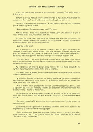 EMOções – por: Tassiele Viebrantz Cassuriaga
- Acho que você deveria parar de se meter onde não é chamado! Você só faz merda e
fode com tudo!
Somente o fato de Matheus estar falando palavrão já me assusta. Ele gritando me
congela por dentro e ele enraivecido vindo na minha direção me faz tremer.
- Matheus, eu realmente não te reconheço. Foi tão amável comigo em tudo, dormimos
juntos, disse que gostava de mim...
- Que saco Bryan! Por que se mete em tudo? Por quê...
Matheus sentou - se no chão, cruzando as pernas. Levou uma das mãos a testa e
virou o rosto para o lado, recusando a fitar - me.
Foi então que eu percebi o quão idiota fui. Matheus pode ser o mais doce, calmo, co
mpreensivo e amigo, mas isso não o impede de ter problemas e eu devo ter feito algo
ruim indiretamente para merecer tal tratamento.
- Quer me contar algo?
Tive a impressão de que ele começou a chorar, mas não pude ver porque ele
escondia o rosto com o cabelo escuro. Olhei para os lados; não tinha ninguém por
perto. Eu realmente não sei o que fazer, pois nunca fui muito bom em consolar pessoas.
Me parece um tanto superficial ir até ali e dizer que tudo está bem ou ficará bem.
- Eu amo Lucas – ele disse finalmente olhando para mim. Seus olhos claros
brilhavam por conta das lágrimas. Recém me dei conta de que ele usava aparelho com
as borrachinhas verdes.
Me surpreendeu um pouco o que ele disse, mas não foi nada muito exagerado. Na
verdade me surpreendi mais com a minha falta de surpresa.
- Eu o amo tanto... E sempre doeu vê - lo se apaixonar por outro, mas pior ainda era
quando o machucavam.
Me aproximei devagar, me sentindo mal a ouvir aquela voz que sempre nos apoiou
completamente trêmula por conta do choro. Me abaixei na sua frente e tranquei, sem
saber o que fazer para ajuda - lo.
- Mas eu sempre soube que não tinha chances. Quando você apareceu Bryan... Você
é fofo como ele, sabe... Eu realmente acreditei que poderia me apaixonar por você, mas
Lucas é único e é o dono de meu coração.
- Está tudo bem em se apaixonar – eu disse me sentindo um idiota em não puder
ajuda - lo. Retirei uma de suas mãos de seu rosto e segurei - a, entrelaçando nossos
dedos.
- Eu nunca me declarei! E quando faço soa como uma mentira... E nem foi a quem eu
realmente amo!
Ele puxou sua mão, separando - a da minha e abaixou o rosto. Secou o excesso de
lágrimas que se acumulavam nos olhos e fungou.
- Tudo bem Matheus. Na verdade acho que é melhor assim... – eu parei, sem saber
como completar a frase. O que eu diria? Não te amo dessa forma? Soa tão arrogante!
“Tudo bem, eu não te amo mesmo”.

181

 