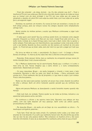 EMOções – por: Tassiele Viebrantz Cassuriaga
- Você não entende! – ele disse, ferindo - me. Eu não entendo sua dor? – Você o
machucou! Foi por sua culpa que Alex foi pra cima dele mesmo depois de todas as vezes
que eu transei com ele para proteger o Lu! Foi por sua culpa que ele quase foi
estuprado e desistiu do amor! Por sua culpa Lu anda triste e por sua culpa ele se sente
feio e em segundo lugar!
Paralisei, me sentindo um monstro. Eu nunca fui bom em socializar e nunca fui um
bom amigo porque, para ser sincero nunca tive amigos. Quando tento simplesmente
estrago tudo.
Sentei encima de minhas pernas e aceitei que Matheus continuasse a jogar tudo
encima de mim.
- E sabe qual a pior parte? Que Lu continua sendo bom e te tratando como alguém
especial. Enquanto eu transo com Alex por ele você o beija! Você está com ele e... Eu
tenho tanta vontade de te bater! Porque para você tudo é fácil, todos irão te apoiar e
serão amigos. Você sabe que nos importaremos e que qualquer coisa você pode contar
com a sua família. Quando Lu ficou sozinho ele não pensou em nenhum de nós para
ajuda - lo. Você tem que se foder, sabe, para dar valor ao que tem e pagar por tudo que
fez.
Ele levou as mãos ao rosto, o escondendo. Eu fiquei a ouvi - lo fungar e chorar.
Pensei em abraça - lo, mas se ele me odeia isso não é uma boa coisa para se fazer.
- Desculpe. Pode parecer idiota, mas eu realmente me arrependo porque nunca foi
minha intenção fazer você e Lucas sofrerem.
Ver o Matheus desmoronar me foi aterrorizante. Desde que o conheci o vi como o
mais forte de nós. Nunca imaginei que o faria chorar e o veria completamente
apaixonado. Apaixonado por Lucas.
- Eu peço desculpas, Bryan – ele pediu fungando e virando o rosto para o lado
novamente. Recostou a mão na testa, por baixo da franja. – Estou colocando tudo
encima de ti. Você realmente não fez de propósito e o que mais te culpo é por ciúmes.
Você é uma boa pessoa...
Desta vez não parei para pensar. Levantei um pouco meu corpo, ficando de joelhos
no chão e abracei. Senti um alivio tremendo quando percebi que ele retribuía meu
abraço.
Agora sim parecia Matheus, se desculpando e sendo bonzinho mesmo quando não
mereço.
- Está tudo bem, de verdade. Vamos ajudar Lu de todas as formas, inclusive a se
apaixonar pela pessoa certa e ser feliz.
Ele continuou a chorar e me apertou mais forte. Recostou sua cabeça em meu
ombro, com sua testa batendo em meu pescoço. Senti como ele estava quente,
provavelmente com febre.
- Me desculpe Bryan – ele pediu em um fiapo de voz, sucumbindo ao choro. – Te
machuquei com gestos, palavras...
- Tudo bem. Você não fez nada errado. Eu realmente tenho culpa e sei disso sem
precisar de você dizendo. E eu acho que realmente mereci tudo. De uma forma que ainda
não sei isso me fez uma pessoa melhor. Não cometerei os mesmos erros e não serei
mais tão intrometido. E pare de se desculpar! Eu realmente estive mais do que errado!
182

 