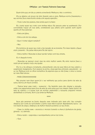 EMOções – por: Tassiele Viebrantz Cassuriaga
Quem diria que um dia eu estaria consolando Matheus e não o contrário.
Ele se afastou um pouco de mim, ficando cara a cara. Matheus sorriu fracamente e
seu sorriso ficou mais bonito ainda com aquele aparelho.
- Você é uma boa pessoa, mas ainda quero te bater.
Ri e tentei secar seu rosto com minhas mãos. Ele parecia estar se acalmando. Por
curiosidade toquei em sua testa, constatando que estava certo quando senti aquilo
quente em meu pescoço.
- Está com febre.
- Estou com dor de cabeça.
- Quer ir tomar algum remédio?
- Não.
Ele terminou de secar seu rosto e fez menção de se levantar. Fui mais rápido e fiquei
ereto, puxando - lhe pelas mãos para lhe dar apoio.
- Estou melhor. Desculpe te fazer perder tempo com meu drama.
Eu ri daquela ironia.
- Desculpe se parecer cruel, mas me sinto melhor assim. Me sinto menos fraco e
inútil em ser sempre você a me ajudar.
Ele riu e me abraçou novamente, emaranhando uma de suas mãos em meu cabelo e
suspirando meigamente. Ouvi passos na porta e duas garotas entraram, assustando - se
ao ver Matheus com os olhos vermelhos. Já esperava que eu não fosse o único a nunca
ter visto Matt chorar.
- MAIS COISAAAAAAAS!
Não preciso nem dizer quem foi o ser saltitante que pulou para dentro da sala de
aula e berrou em meus ouvidos.
- Vamos lavar esse rosto – sussurrei - lhe baixinho para não chamar a atenção,
então nos esgueiramos para fora da sala de aula antes que nos vissem. Espiei dentro da
sala de relance e vi Lucas com um sorriso esplendido e reluzente enquanto mirava
abobalhado a corrente. Sorri e fui atrás de Matheus.

***
Seus pés pararam na frente daquela casa indicada pelo mais alto. Seu coração
disparou por conta do nervosismo e sentiu suas mãos suarem. Rapidamente secou - as
nos lados da calça e disfarçou da melhor maneira possível, ao seu modo.
- Essa é a minha casa – anunciou o moreno levando a chave à fechadura da grade,
girando - a e abrindo.
- Estou vendo – respondeu o acompanhante com ar de ironia.
– Vem.

183

 