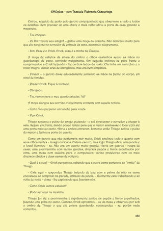 EMOções – por: Tassiele Viebrantz Cassuriaga
Entrou, seguido de perto pelo garoto envergonhado que observava a tudo e todos
os detalhes. Sem precisar de uma chave o mais velho abriu a porta da casa girando a
maçaneta.
- Tia, cheguei.
- Oi Thi! Trouxe seu amigo? – gritou uma moça da cozinha. Não demorou muito para
que ela surgisse no corredor de entrada da casa, acenando alegremente.
- Sim. Esse é o Erick. Erick, essa é a minha tia Claudia.
A moça de cabelos da altura do ombro e olhos castanhos secou as mãos no
guardanapo de pano, sorrindo meigamente. Em seguida inclinou-se para frente e
cumprimentou a Erick beijando - lhe os dois lados do rosto. Ela tinha um nariz fino e o
rosto magro, dando ares de arrogância, mas era bem simpática.
- Prazer – o garoto disse educadamente juntando as mãos na frente do corpo, em
sinal de timidez.
- Prazer Erick. Fique à vontade.
- Obrigado.
- Tia, vamos para o meu quarto estudar, ‘tá?
A moça alargou seu sorriso, visivelmente contente com aquela noticia.
- Certo. Vou preparar um lanche para vocês.
- Vem Erick.
Thiago segurou o pulso do amigo, puxando - o até atravessar o corredor e chegar à
sala. Seguiu em frente, dando pouco tempo para que o menor analisasse o local e foi até
uma porta mais ao canto. Abriu e ambos entraram. Somente então Thiago soltou o pulso
do menor e fechou a porta do quarto.
Como um garoto que não costumava sair muito, Erick analisou todo o quarto com
seus olhos verdes - musgo curiosos. Estava escuro, mas logo Thiago abriu uma janela e
o local iluminou - se. Não era um quarto muito grande. Havia um guarda - roupa de
casal, uma escrivaninha com várias gavetas, diversos papéis e livros espalhados por
cima, uma mesa com cadeira para o computador, várias prateleiras com os mais
diversos objetos e duas camas de solteiro.
- Qual é a sua? – Erick perguntou, sabendo que a outra cama pertencia ao “irmão” de
Thiago.
- Esta aqui – respondeu Thiago batendo de leve com a palma da mão na cama
encostada ao comprido na parede, embaixo da janela. – Guilherme está trabalhando e só
volta de noite – disse - lhe explicando que ficariam sós.
- Certo. Onde vamos estudar?
- Pode ser aqui na mesinha.
Thiago foi até a escrivaninha e rapidamente juntou os papéis e livros espalhados,
fazendo uma pilha no canto. Curioso, Erick aproximou - se da mesa e observou por sob
o ombro de Thiago o que ele estava guardando, surpreendeu - se, porém nada
comentou.
184

 