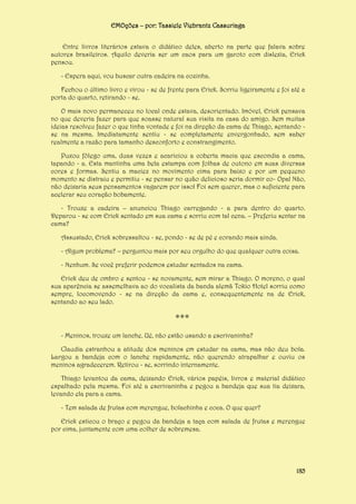 EMOções – por: Tassiele Viebrantz Cassuriaga
Entre livros literários estava o didático deles, aberto na parte que falava sobre
autores brasileiros. Aquilo deveria ser um caos para um garoto com dislexia, Erick
pensou.
- Espera aqui, vou buscar outra cadeira na cozinha.
Fechou o último livro e virou - se de frente para Erick. Sorriu ligeiramente e foi até a
porta do quarto, retirando - se.
O mais novo permaneceu no local onde estava, desorientado. Imóvel, Erick pensava
no que deveria fazer para que soasse natural sua visita na casa do amigo. Sem muitas
ideias resolveu fazer o que tinha vontade e foi na direção da cama de Thiago, sentando se na mesma. Imediatamente sentiu - se completamente envergonhado, sem saber
realmente a razão para tamanho desconforto e constrangimento.
Puxou fôlego uma, duas vezes e acariciou a coberta macia que escondia a cama,
tapando - a. Esta mantinha uma bela estampa com folhas de outono em suas diversas
cores e formas. Sentiu a maciez no movimento cima para baixo e por um pequeno
momento se distraiu e permitiu - se pensar no quão delicioso seria dormir co- Opa! Não,
não deixaria seus pensamentos vagarem por isso! Foi sem querer, mas o suficiente para
acelerar seu coração bobamente.
- Trouxe a cadeira – anunciou Thiago carregando - a para dentro do quarto.
Deparou - se com Erick sentado em sua cama e sorriu com tal cena. – Preferiu sentar na
cama?
Assustado, Erick sobressaltou - se, pondo - se de pé e corando mais ainda.
- Algum problema? – perguntou mais por seu orgulho do que qualquer outra coisa.
- Nenhum. Se você preferir podemos estudar sentados na cama.
Erick deu de ombro e sentou - se novamente, sem mirar a Thiago. O moreno, o qual
sua aparência se assemelhava ao do vocalista da banda alemã Tokio Hotel sorriu como
sempre, locomovendo - se na direção da cama e, consequentemente na de Erick,
sentando ao seu lado.

***
- Meninos, trouxe um lanche. Ué, não estão usando a escrivaninha?
Claudia estranhou a atitude dos meninos em estudar na cama, mas não deu bola.
Largou a bandeja com o lanche rapidamente, não querendo atrapalhar e ouviu os
meninos agradecerem. Retirou - se, sorrindo internamente.
Thiago levantou da cama, deixando Erick, vários papéis, livros e material didático
espalhado pela mesma. Foi até a escrivaninha e pegou a bandeja que sua tia deixara,
levando ela para a cama.
- Tem salada de frutas com merengue, bolachinha e coca. O que quer?
Erick esticou o braço e pegou da bandeja a taça com salada de frutas e merengue
por cima, juntamente com uma colher de sobremesa.

185

 