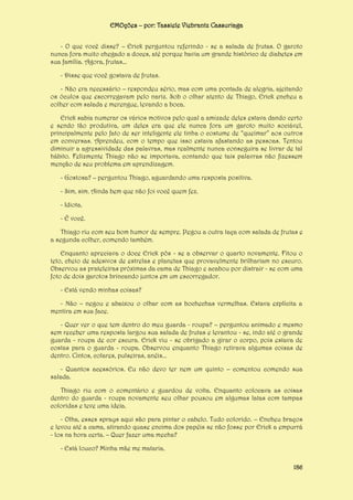 EMOções – por: Tassiele Viebrantz Cassuriaga
- O que você disse? – Erick perguntou referindo - se a salada de frutas. O garoto
nunca fora muito chegado a doces, até porque havia um grande histórico de diabetes em
sua família. Agora, frutas...
- Disse que você gostava de frutas.
- Não era necessário – respondeu sério, mas com uma pontada de alegria, ajeitando
os óculos que escorregavam pelo nariz. Sob o olhar atento de Thiago, Erick encheu a
colher com salada e merengue, levando a boca.
Erick sabia numerar os vários motivos pelo qual a amizade deles estava dando certo
e sendo tão produtiva, um deles era que ele nunca fora um garoto muito sociável,
principalmente pelo fato de ser inteligente ele tinha o costume de “queimar” aos outros
em conversas. Aprendeu, com o tempo que isso estava afastando as pessoas. Tentou
diminuir a agressividade das palavras, mas realmente nunca conseguira se livrar de tal
hábito. Felizmente Thiago não se importava, contando que tais palavras não fizessem
menção de seu problema em aprendizagem.
- Gostosa? – perguntou Thiago, aguardando uma resposta positiva.
- Sim, sim. Ainda bem que não foi você quem fez.
- Idiota.
- É você.
Thiago riu com seu bom humor de sempre. Pegou a outra taça com salada de frutas e
a segunda colher, comendo também.
Enquanto apreciava o doce Erick pôs - se a observar o quarto novamente. Fitou o
teto, cheio de adesivos de estrelas e planetas que provavelmente brilhariam no escuro.
Observou as prateleiras próximas da cama de Thiago e acabou por distrair - se com uma
foto de dois garotos brincando juntos em um escorregador.
- Está vendo minhas coisas?
- Não – negou e abaixou o olhar com as bochechas vermelhas. Estava explícita a
mentira em sua face.
- Quer ver o que tem dentro do meu guarda - roupa? – perguntou animado e mesmo
sem receber uma resposta largou sua salada de frutas e levantou - se, indo até o grande
guarda - roupa de cor escura. Erick viu - se obrigado a girar o corpo, pois estava de
costas para o guarda - roupa. Observou enquanto Thiago retirava algumas coisas de
dentro. Cintos, colares, pulseiras, anéis...
- Quantos acessórios. Eu não devo ter nem um quinto – comentou comendo sua
salada.
Thiago riu com o comentário e guardou de volta. Enquanto colocava as coisas
dentro do guarda - roupa novamente seu olhar pousou em algumas latas com tampas
coloridas e teve uma ideia.
- Olha, esses sprays aqui são para pintar o cabelo. Tudo colorido. – Encheu braços
e levou até a cama, atirando quase encima dos papéis se não fosse por Erick a empurrá
- los na hora certa. – Quer fazer uma mecha?
- Está louco? Minha mãe me mataria.
186

 