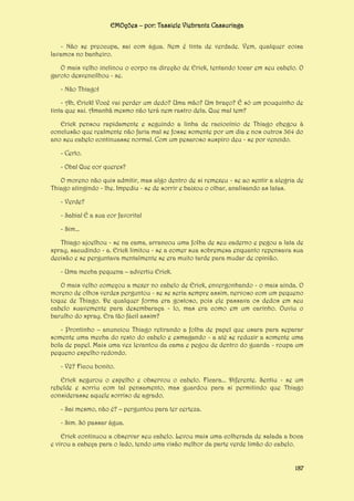 EMOções – por: Tassiele Viebrantz Cassuriaga
- Não se preocupa, sai com água. Nem é tinta de verdade. Vem, qualquer coisa
lavamos no banheiro.
O mais velho inclinou o corpo na direção de Erick, tentando tocar em seu cabelo. O
garoto desvencilhou - se.
- Não Thiago!
- Ah, Erick! Você vai perder um dedo? Uma mão? Um braço? É só um pouquinho de
tinta que sai. Amanhã mesmo não terá nem rastro dela. Que mal tem?
Erick pensou rapidamente e seguindo a linha de raciocínio de Thiago chegou à
conclusão que realmente não faria mal se fosse somente por um dia e nos outros 364 do
ano seu cabelo continuasse normal. Com um pesaroso suspiro deu - se por vencido.
- Certo.
- Oba! Que cor queres?
O moreno não quis admitir, mas algo dentro de si remexeu - se ao sentir a alegria de
Thiago atingindo - lhe. Impediu - se de sorrir e baixou o olhar, analisando as latas.
- Verde?
- Sabia! É a sua cor favorita!
- Sim...
Thiago ajoelhou - se na cama, arrancou uma folha de seu caderno e pegou a lata de
spray, sacudindo - a. Erick limitou - se a comer sua sobremesa enquanto repensava sua
decisão e se perguntava mentalmente se era muito tarde para mudar de opinião.
- Uma mecha pequena – advertiu Erick.
O mais velho começou a mexer no cabelo de Erick, envergonhando - o mais ainda. O
moreno de olhos verdes perguntou - se se seria sempre assim, nervoso com um pequeno
toque de Thiago. De qualquer forma era gostoso, pois ele passava os dedos em seu
cabelo suavemente para desembaraça - lo, mas era como em um carinho. Ouviu o
barulho do spray. Era tão fácil assim?
- Prontinho – anunciou Thiago retirando a folha de papel que usara para separar
somente uma mecha do resto do cabelo e esmagando - a até se reduzir a somente uma
bola de papel. Mais uma vez levantou da cama e pegou de dentro do guarda - roupa um
pequeno espelho redondo.
- Vê? Ficou bonito.
Erick segurou o espelho e observou o cabelo. Ficara... Diferente. Sentiu - se um
rebelde e sorriu com tal pensamento, mas guardou para si permitindo que Thiago
considerasse aquele sorriso de agrado.
- Sai mesmo, não é? – perguntou para ter certeza.
- Sim. Só passar água.
Erick continuou a observar seu cabelo. Levou mais uma colherada de salada a boca
e virou a cabeça para o lado, tendo uma visão melhor da parte verde limão do cabelo.
187

 