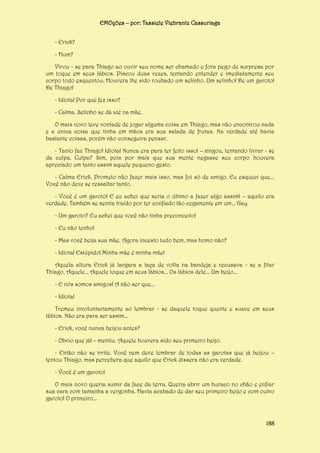 EMOções – por: Tassiele Viebrantz Cassuriaga
- Erick?
- Hum?
Virou - se para Thiago ao ouvir seu nome ser chamado e fora pego de surpresa por
um toque em seus lábios. Piscou duas vezes, tentando entender e imediatamente seu
corpo todo esquentou. Houvera lhe sido roubado um selinho. Um selinho! De um garoto!
De Thiago!
- Idiota! Por que fez isso?
- Calma. Selinho se dá até na mãe.
O mais novo teve vontade de jogar alguma coisa em Thiago, mas não encontrou nada
e a única coisa que tinha em mãos era sua salada de frutas. Na verdade até havia
bastante coisas, porém não conseguira pensar.
- Tanto faz Thiago! Idiota! Nunca era para ter feito isso! – xingou, tentando livrar - se
da culpa. Culpa? Sim, pois por mais que sua mente negasse seu corpo houvera
apreciado um tanto assim aquele pequeno gesto.
- Calma Erick. Prometo não fazer mais isso, mas foi só de amigo. Eu esqueci que...
Você não deve se ressaltar tanto.
- Você é um garoto! E eu achei que seria o último a fazer algo assim! – aquilo era
verdade. Também se sentia traído por ter confiado tão cegamente em um... Gay.
- Um garoto? Eu achei que você não tinha preconceito!
- Eu não tenho!
- Mas você beija sua mãe. Agora incesto tudo bem, mas homo não?
- Idiota! Estúpido! Minha mãe é minha mãe!
Aquela altura Erick já largara a taça de volta na bandeja e recusava - se a fitar
Thiago. Aquele... Aquele toque em seus lábios... Os lábios dele... Um beijo...
- E nós somos amigos! A não ser que...
- Idiota!
Tremeu involuntariamente ao lembrar - se daquele toque quente e suave em seus
lábios. Não era para ser assim...
- Erick, você nunca beijou antes?
- Obvio que já! – mentiu. Aquele houvera sido seu primeiro beijo.
- Então não se irrite. Você nem deve lembrar de todas as garotas que já beijou –
tentou Thiago, mas percebera que aquilo que Erick dissera não era verdade.
- Você é um garoto!
O mais novo queria sumir da face da terra. Queria abrir um buraco no chão e enfiar
sua cara com tamanha a vergonha. Havia acabado de dar seu primeiro beijo e com outro
garoto! O primeiro...

188

 