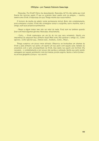 EMOções – por: Tassiele Viebrantz Cassuriaga
- Desculpe. Viu Erick? Estou me desculpando. Desculpa, tá? Eu não sabia que você
ficaria tão nervoso assim. É que eu costumo fazer assim com os amigos... – mentiu,
assim como Erick. A diferença era que Thiago mentia dez vezes melhor.
O moreno da mecha de cabelo verde permanecia imóvel. Bom, não completamente,
pois começara a tremer. Erick não conseguia vencer a vergonha, nem a mentira, nem o
amigo, nem seus próprios sentimentos.
- Daqui a algum tempo isso não vai valer de nada. Você nem vai lembrar quando
ficar com mais algumas garotas. Desculpa, sinceramente.
- Certo... – Erick resmungou em um fio de voz que saiu arrastado. Aquilo era
impossível de esquecer! Seu primeiro beijo! Mas como não perdoar o amigo ou... Como
ignorar... Como ignorar que... Estava tudo... Gostara... Como... Dizer...
Thiago suspirou um pouco mais aliviado. Observou as bochechas em chamas de
Erick e pela primeira vez sentiu um aperto em seu peito com aquela cena. Sempre se
encantava com o jeito envergonhado de Erick, mas desta vez aquilo era horrível. Ele
recusara - o completamente e por pouco não perdeu a amizade. Sentia seu peito sendo
esmagado por aquele sentimento ruim de tristeza, porém engoliu. Sentiu o bolor formar se em sua garganta e forçou - se a sorrir.

189

 