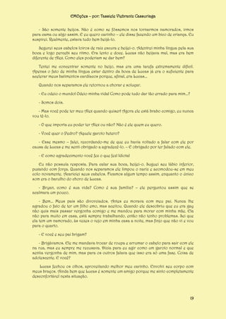 EMOções – por: Tassiele Viebrantz Cassuriaga
- São somente beijos. Não é como se fôssemos nos tornarmos namorados, irmos
para cama ou algo assim. E eu quero carinho – ele disse fazendo um bico de criança. Eu
suspirei. Realmente, estava tudo bem beijá-lo.
Segurei seus cabelos loiros de raiz escura e beijei-o. Adentrei minha língua pela sua
boca e logo percebi seu ritmo. Era lento e doce. Lucas não beijava mal, mas era bem
diferente de Alex. Como eles poderiam se dar bem?
Tentei me concentrar somente no beijo, mas era uma tarefa extremamente difícil.
Apenas o fato de minha língua estar dentro da boca de Lucas já era o suficiente para
acelerar meus batimentos cardíacos porque, afinal, era Lucas...
Quando nos separamos ele retornou a chorar e soluçar.
- Eu odeio o mundo! Odeio minha vida! Como pode tudo dar tão errado para mim...?
- Somos dois.
- Mas você pode ter meu Alex quando quiser! Agora ele está brabo comigo, eu nunca
vou tê-lo.
- O que importa eu poder ter Alex ou não? Não é ele quem eu quero.
- Você quer o Pedro? Aquele garoto hetero?
- Esse mesmo – falei, recordando-me de que eu havia voltado a falar com ele por
causa de Lucas e me senti obrigado a agradecê-lo. – E obrigado por ter falado com ele.
- E como agradecimento você fez o que fez! Idiota!
Eu não possuía resposta. Para calar sua boca, beijei-o. Suguei seu lábio inferior,
puxando com força. Quando nos separamos ele limpou o nariz e acomodou-se em meu
colo novamente. Acariciei seus cabelos. Ficamos algum tempo assim, enquanto o único
som era o barulho do choro de Lucas.
- Bryan, como é sua vida? Como é sua família? – ele perguntou assim que se
acalmara um pouco.
- Bem... Meus pais são divorciados. Antes eu morava com meu pai. Nunca lhe
agradou o fato de ter um filho emo, mas aceitou. Quando ele descobriu que eu era gay
não quis mais passar vergonha comigo e me mandou para morar com minha mãe. Ela
não para muito em casa, está sempre trabalhando, então não tenho problemas. Sei que
ela tem um namorado, às vezes o vejo em minha casa a noite, mas finjo que não vi e vou
para o quarto.
- E você e seu pai brigam?
- Brigávamos. Ele me mandava trocar de roupa e arrumar o cabelo para sair com ele
na rua, mas eu sempre me recusava. Dizia para eu agir como um garoto normal e que
sentia vergonha de mim, mas para os outros falava que isso era só uma fase. Coisa de
adolescente. E você?
Lucas fechou os olhos, aproveitando melhor meu carinho. Envolvi seu corpo com
meus braços. Ainda bem que Lucas é somente um amigo porque me sinto completamente
desconfortável nesta situação.

19

 