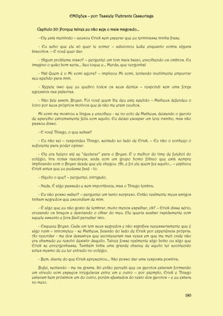 EMOções – por: Tassiele Viebrantz Cassuriaga
Capítulo 20: Porque talvez eu não seja o mais magoado...
- Ele está mentindo – acusou Erick sem esperar que eu terminasse minha frase.
- Eu acho que ele só quer te comer – adicionou Luke enquanto comia alguns
biscoitos. – E você quer dar.
- Algum problema nisso? – perguntei um tom mais baixo, encolhendo os ombros. Eu
imagino o quão bom seria... Seu toque e... Merda, que vergonha!
- Há! Quem é o Mi comi agora? – implicou Mi comi, tentando inutilmente empurrar
seu apelido para mim.
- Repete isso que eu quebro todos os seus dentes – respondi sem uma força
agressiva nas palavras.
- Não fale assim, Bryan. Foi você quem lhe deu este apelido – Matheus defendeu o
loiro por seus próprios motivos que já não me eram ocultos.
Mi comi me mostrou a língua e encolheu - se no colo de Matheus, deixando o garoto
de aparelho extremamente feliz com aquilo. Eu deixei escapar um leve risinho, mas não
passou disso.
- E você Thiago, o que achas?
- Eu não sei – respondeu Thiago, sentado ao lado de Erick. – Eu não o conheço o
suficiente para poder opinar.
- Ele era hetero até se “declarar” para o Bryan. É o melhor do time de futebol do
colégio, tira notas razoáveis, anda com um grupo homo fóbico que está sempre
implicando com o Bryan desde que ele chegou. Ah, e foi ele quem fez aquilo... – explicou
Erick antes que eu pudesse fazê - lo.
- Aquilo o que? – perguntei, intrigado.
- Nada. É algo passado e sem importância, mas o Thiago lembra.
- Eu não posso saber? – perguntei um tanto surpreso. Então realmente meus amigos
tinham segredos que escondiam de mim.
- É algo que eu não gosto de lembrar, muito menos espalhar, ok? – Erick disse sério,
cruzando os braços e desviando o olhar do meu. Ele queria acabar rapidamente com
aquele assunto e fora fácil perceber isto.
- Esquece Bryan. Cada um tem seus segredos e não significa necessariamente que é
algo ruim – intrometeu - se Matheus, ficando do lado de Erick por experiência própria.
Ao recordar - me dos desastres que aconteceram nas vezes em que me meti onde não
era chamado eu resolvi desistir daquilo. Talvez fosse realmente algo bobo ou algo que
Erick se envergonhasse. Também tinha uma grande chance de aquilo ter acontecido
antes mesmo de eu ter entrado no colégio.
- Bem, diante do que Erick apresentou... Não posso dar uma resposta positiva.
Bufei, sentando - me na grama. Só então percebi que os garotos estavam formando
um círculo com espaços irregulares entre um e outro – por exemplo, Erick e Thiago
estavam bem próximos um do outro, porém afastados do resto dos garotos – e eu estava
no meio.
190

 