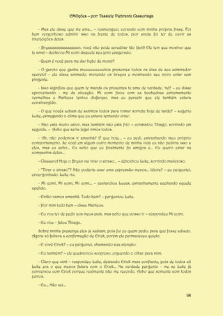 EMOções – por: Tassiele Viebrantz Cassuriaga
- Mas ele disse que me ama... – resmunguei, corando com minha própria frase. Foi
bem vergonhoso admitir isso na frente de todos, pior ainda foi ter de ouvir as
interjeições deles.
- Bryaaaaaaaaaaaaaan, você não pode acreditar tão fácil! Ele tem que mostrar que
te ama! – declarou Mi comi daquele seu jeito exagerado.
- Quem é você para me dar lição de moral?
- O garoto que ganha muuuuuuuuuitos presentes todos os dias de seu admirador
secreto! – ele disse animado, movendo os braços e mostrando seu novo colar sem
pingente.
- Isso significa que quem te manda os presentes te ama de verdade, ‘né? – eu disse
aproveitando - me da situação. Mi comi ficou com as bochechas extremamente
vermelhas e Matheus tentou disfarçar, mas eu percebi que ele também estava
constrangido.
- O que vocês acham de sairmos todos para tomar sorvete hoje de tarde? – sugeriu
Luke, estragando o clima que eu estava tentando criar.
- Não está muito calor, mas também não está frio – constatou Thiago, sorrindo em
seguida. – Acho que seria legal irmos todos.
- Ah, não podemos ir amanhã? É que hoje... – eu pedi, estranhando meu próprio
comportamento. Se você em algum outro momento de minha vida eu não pediria isso a
eles, mas eu acho... Eu acho que eu finalmente fiz amigos e... Eu quero estar na
companhia deles...
- Claaaaro! Hoje o Bryan vai tirar o atraso... – debochou Luke, sorrindo malicioso.
- “Tirar o atraso”? Não poderia usar uma expressão menos... Idiota? – eu perguntei,
envergonhado. Luke riu.
- Mi comi, Mi comi, Mi comi... – cantarolou Lucas, estranhamente aceitando aquele
apelido.
- Então vamos amanhã. Tudo bem? – perguntou Luke.
- Por mim tudo bem – disse Matheus.
- Eu vou ter de pedir aos meus pais, mas acho que posso ir – respondeu Mi comi.
- Eu vou – falou Thiago.
Sobre minha presença eles já sabiam, pois fui eu quem pediu para que fosse adiado.
Agora só faltava a confirmação de Erick, porém ele permaneceu quieto.
- E você Erick? – eu perguntei, chamando sua atenção.
- Eu também? – ele questionou surpreso, erguendo o olhar para mim.
- Claro que sim! – respondeu Luke, deixando Erick mais confiante, pois de todos ali
Luke era o que menos falara com o Erick... Na verdade pergunto - me se Luke já
conversou com Erick porque realmente não me recordo. Acho que somente com todos
juntos.
- Eu... Não sei...
191

 