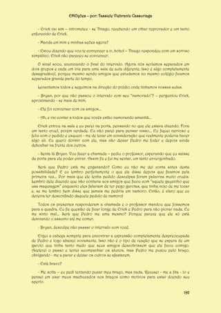 EMOções – por: Tassiele Viebrantz Cassuriaga
- Erick vai sim – intrometeu - se Thiago, recebendo um olhar reprovador e um tanto
enfurecido de Erick.
- Manda em mim e minhas ações agora?
- Estou dizendo que vou te convencer a ir, bobo! – Thiago respondeu com um sorriso
simpático. Erick não pareceu se convencer.
O sinal soou, anunciando o final do intervalo. Agora nós seríamos separados em
dois grupos e cada um iria para uma sala de aula diferente. Isso é algo completamente
desagradável, porque mesmo sendo amigos que estudamos no mesmo colégio ficamos
separados grande parte do tempo.
Levantamos todos e seguimos na direção do prédio onde tínhamos nossas aulas.
- Bryan, por que não passou o intervalo com seu “namorado”? – perguntou Erick,
aproximando - se mais de mim.
- Ele foi conversar com os amigos...
- Ah, e vai contar a todos que vocês estão namorando amanhã...
Erick entrou na sala e eu parei na porta, pensando no que ele estava dizendo. Fora
um tanto cruel, porém verdade. Eu não parei para pensar nisso... Eu fiquei nervoso e
feliz com o pedido e esqueci - me de levar em consideração que realmente poderia haver
algo ali. Eu quero dormir com ele, mas não deixar Pedro me foder e depois ainda
debochar na frente dos outros.
- Senta lá Bryan. Vou fazer a chamada – pediu o professor, esperando que eu saísse
da porta para ele poder entrar. Assim fiz e fui me sentar, um tanto envergonhado.
Será que Pedro está me enganando? Como eu não me dei conta antes desta
possibilidade? E eu lembro perfeitamente o que ele disse depois que ficamos pela
primeira vez... Por mais que ele tenha pedido desculpas foram palavras muito cruéis.
Lembro dele dizendo que não contaria aos amigos que ficou com “aquele gayzinho que
usa maquiagem” enquanto eles falariam de ter pego garotas, que tinha nojo de me tocar
e, se me lembro bem disse que jamais me pediria em namoro. Então, é claro que eu
deveria ter desconfiado daquele pedido de namoro!
Todos os presentes responderam a chamada e o professor mandou que fossemos
para a quadra. Eu fiz questão de ficar longe de Erick e Pedro para não piorar nada. Eu
me sinto mal... Será que Pedro me ama mesmo? Porque parece que ele só está
desviando o assunto até me comer.
- Bryan, desculpe não passar o intervalo com você.
Ergui a cabeça somente para encontrar a expressão completamente despreocupada
de Pedro e logo abaixei novamente. Isso não é o tipo de reação que se espera de um
garoto que tinha tanto medo que seus amigos descobrissem que ele ficou comigo.
Acelerei o passo e tentei acompanhar os alunos, mas Pedro me puxou pelo braço,
obrigando - me a parar e deixar os outros se afastarem.
- Está bravo?
- Me solta – eu pedi tentando puxar meu braço, mas nada. Recusei - me a fita - lo e
pensei em usar meus machucados nos braços como motivos para estar doendo seu
aperto.
192

 