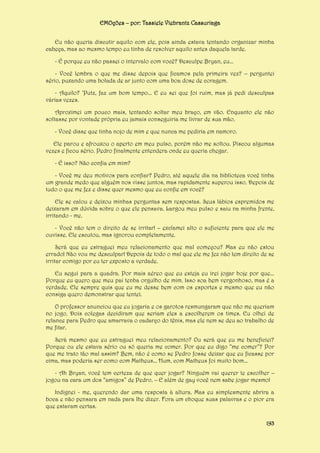 EMOções – por: Tassiele Viebrantz Cassuriaga
Eu não queria discutir aquilo com ele, pois ainda estava tentando organizar minha
cabeça, mas ao mesmo tempo eu tinha de resolver aquilo antes daquela tarde.
- É porque eu não passei o intervalo com você? Desculpe Bryan, eu...
- Você lembra o que me disse depois que ficamos pela primeira vez? – perguntei
sério, puxando uma bolada de ar junto com uma boa dose de coragem.
- Aquilo? ‘Putz, faz um bom tempo... E eu sei que foi ruim, mas já pedi desculpas
várias vezes.
Aproximei um pouco mais, tentando soltar meu braço, em vão. Enquanto ele não
soltasse por vontade própria eu jamais conseguiria me livrar de sua mão.
- Você disse que tinha nojo de mim e que nunca me pediria em namoro.
Ele parou e afrouxou o aperto em meu pulso, porém não me soltou. Piscou algumas
vezes e ficou sério. Pedro finalmente entendera onde eu queria chegar.
- É isso? Não confia em mim?
- Você me deu motivos para confiar? Pedro, até aquele dia na biblioteca você tinha
um grande medo que alguém nos visse juntos, mas rapidamente superou isso. Depois de
tudo o que me fez e disse quer mesmo que eu confie em você?
Ele se calou e deixou minhas perguntas sem respostas. Seus lábios espremidos me
deixaram em dúvida sobre o que ele pensava. Largou meu pulso e saiu na minha frente,
irritando - me.
- Você não tem o direito de se irritar! – exclamei alto o suficiente para que ele me
ouvisse. Ele escutou, mas ignorou completamente.
Será que eu estraguei meu relacionamento que mal começou? Mas eu não estou
errado! Não vou me desculpar! Depois de todo o mal que ele me fez não tem direito de se
irritar comigo por eu ter exposto a verdade.
Eu segui para a quadra. Por mais aéreo que eu esteja eu irei jogar hoje por que...
Porque eu quero que meu pai tenha orgulho de mim. Isso soa bem vergonhoso, mas é a
verdade. Ele sempre quis que eu me desse bem com os esportes e mesmo que eu não
consiga quero demonstrar que tentei.
O professor anunciou que eu jogaria e os garotos resmungaram que não me queriam
no jogo. Dois colegas decidiram que seriam eles a escolherem os times. Eu olhei de
relance para Pedro que amarrava o cadarço do tênis, mas ele nem se deu ao trabalho de
me fitar.
Será mesmo que eu estraguei meu relacionamento? Ou será que eu me beneficiei?
Porque ou ele estava sério ou só queria me comer. Por que eu digo “me comer”? Por
que me trato tão mal assim? Bem, não é como se Pedro fosse deixar que eu ficasse por
cima, mas poderia ser como com Matheus... Hum, com Matheus foi muito bom...
- Ah Bryan, você tem certeza de que quer jogar? Ninguém vai querer te escolher –
jogou na cara um dos “amigos” de Pedro. – E além de gay você nem sabe jogar mesmo!
Indignei - me, querendo dar uma resposta à altura. Mas eu simplesmente abrira a
boca e não pensara em nada para lhe dizer. Fora um choque suas palavras e o pior era
que estavam certas.
193

 