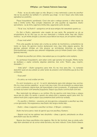 EMOções – por: Tassiele Viebrantz Cassuriaga
- Foda - se se ele sabe jogar ou não. Bryan é o meu namorado e para me escolher
vão ter de escolher ele também. E o próximo que xingá - lo vai ir fazer uma visita nada
agradável ao postinho.
Fiquei boquiaberto; petrificado. Corei dos pés a cabeça perante o olhar atento de
toda a minha turma. Meu coração disparara em uma questão de segundos. Pedro
aproximara - se de mim e agarrara minha mão, segurando junto da dele.
- ‘Tá de ‘zoa, ‘né Pedro? – perguntou um de seus amigos, tão assustado quanto eu.
Eu fitei a Pedro, esperando uma reação de sua parte. Me perguntei se ele se
arrependeria de ter dito que eu era seu namorado e voltaria atrás, mas não. Pedro
inclinou - se em minha direção e encostou seus lábios nos meus, em um selinho rápido.
- O que você acha?
Fora uma questão de tempo até a turma se encher de murmúrios e comentários de
todos os tipos. Os garotos muitos declaravam nojo, mas tinha alguns quietos. As
garotas estavam dividas em três grupos: as sorridentes (minoria), as neutras
(intermediárias) e aquelas que estavam indignadas, pois já tinham ficado com o Pedro
(grande maioria).
- Podem me escolher por último, mas sabem que eu vou ganhar como sempre.
Eu permaneci boquiaberto, sem saber como agir perante tal situação. Minha mente
se desligou e captei somente algumas palavras, tais como “Pedro, gay, nojento,
decepção...”.
- Está feliz? – Pedro perguntou para mim. Eu me virei para fita - lo, tentando
descobrir qual era seu estado ao estar tendo de encarar a tal homofobia que já me é tão
conhecida.
- Você está?
- Eu estou, se você confiar em mim.
Eu sorri levemente e, ao vê - lo sorrir abertamente para mim alarguei meu sorriso.
Ele riu e meu sorriso espalhou - se por todo meu rosto. Em um momento eu estava bem,
no outro vomitando, depois bem, daí desconfiado e bem novamente... É engraçado como
eu mudo de humor com tamanha frequência. Espero que Pedro conviva bem com isso.
Meu namorado me abraçou e eu retribuí. Ele me apertou com mais força e ergueu
meus pés do chão. Eu sentia o quanto ele estava feliz e passava aquilo para mim. Eu
estava muito feliz e agora espero que possamos ficar juntos de verdade.
- Eu escolho o Antônio – anunciou um dos garotos, começando a escolher seu time
e nos ignorando. Nos separamos, mas Pedro não largou minha mão.
- Pedro – disse o segundo a escolher os times – E Bryan – completou.
Pedro me levou para o lado do garoto que nos escolheu, Gustavo.
- Depois você vai me explicar isso direitinho – disse o garoto, estreitando os olhos
para Pedro que deu de ombros.
Depois dos times escolhidos nós jogamos. Não foi tão horrível, mas eu ainda acho
algo bem retardado ter de correr atrás da bola e me sinto ridículo. Como Pedro dissera
194

 
