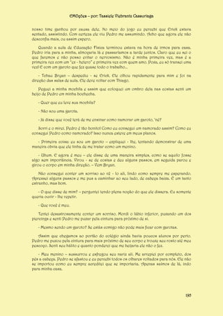 EMOções – por: Tassiele Viebrantz Cassuriaga
nosso time ganhou por causa dele. No meio do jogo eu percebi que Erick estava
sentado, assistindo. Com certeza ele viu Pedro me assumindo. Acho que agora ele não
desconfia mais, ou assim espero.
Quando a aula de Educação Física terminou estava na hora de irmos para casa.
Pedro iria para a minha, almoçaria lá e passaríamos a tarde juntos. Claro que eu sei o
que faremos e não posso evitar o nervosismo. Não é minha primeira vez, mas é a
primeira vez com um “ex - hetero” e primeira vez com quem amo. Poxa, eu só transei uma
vez! E com um garoto que fez quase todo o trabalho...
- Tchau Bryan – despediu - se Erick. Ele olhou rapidamente para mim e foi na
direção das salas de aula. Ele deve voltar com Thiago.
Peguei a minha mochila e assim que coloquei um ombro dela nas costas senti um
beijo de Pedro em minha bochecha.
- Quer que eu leve sua mochila?
- Não sou uma garota.
- Já disse que você terá de me ensinar como namorar um garoto, ‘né?
Sorri e o mirei. Pedro é tão bonito! Como eu consegui um namorado assim? Como eu
consegui Pedro como namorado? Isso nunca esteve em meus planos.
- Primeira coisa: eu sou um garoto – expliquei - lhe, tentando demonstrar de uma
maneira obvia que ele tinha de me tratar como um menino.
- Uhum. E agora é meu – ele disse de uma maneira simples, como se aquilo fosse
algo sem importância. Virou - se de costas e deu alguns passos, em seguida parou e
girou o corpo em minha direção. – Vem Bryan.
Não consegui conter um sorriso ao vê - lo ali, lindo como sempre me esperando.
Apressei alguns passos e me pus a caminhar ao seu lado, de cabeça baixa. É um tanto
estranho, mas bom.
- O que disse de mim? – perguntei tendo plena noção do que ele dissera. Eu somente
queria ouvir - lhe repetir.
- Que você é meu.
Tentei desastrosamente conter um sorriso. Mordi o lábio inferior, puxando um dos
piercings e senti Pedro me puxar pela cintura para próximo de si.
- Mesmo sendo um garoto? Se estás comigo não pode mais ficar com garotas.
Assim que chegamos ao portão do colégio ainda havia poucos alunos por perto.
Pedro me puxou pela cintura para mais próximo de seu corpo e trouxe seu rosto até meu
pescoço. Senti seu hálito e quanto ponderei que me beijaria ele não o fez.
- Meu menino – sussurrou e esfregou seu nariz ali. Me arrepiei por completo, dos
pés a cabeça. Pedro se afastou e eu percebi todos os olhares voltados para nós. Ele não
se importou como eu sempre acreditei que se importaria. Apenas saímos de lá, indo
para minha casa.

195

 