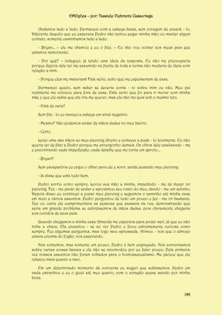 EMOções – por: Tassiele Viebrantz Cassuriaga
Andamos lado a lado. Permaneci com a cabeça baixa, sem coragem de encará - lo.
Diferente daquilo que eu esperava Pedro não tentou pegar minha mão ou manter algum
contato, somente caminhamos lado a lado.
- Bryan... – ele me chamou e eu o fitei. – Eu não vou contar aos meus pais que
estamos namorando.
- Por quê? – indaguei, já tendo uma ideia da resposta. Eu não me preocuparia
porque depois dele ter me assumido na frente de toda a turma não mudaria de ideia com
relação a mim.
- Porque eles me matariam! Fala sério, acho que me expulsariam de casa.
Permaneci quieto, sem saber se deveria conta - lo sobre mim ou não. Meu pai
realmente me colocou para fora de casa. Está certo que foi para ir morar com minha
mãe e que ele sabia que ela iria me querer, mas ele não me quis sob o mesmo teto.
- Está de cara?
Sem fita - lo eu maneei a cabeça em sinal negativo.
- Mesmo? Não podemos andar de mãos dadas no meu bairro.
- Certo.
Levei uma das mãos ao meu piercing direito e comecei a puxá - lo levemente. Eu não
queria ter de fitar a Pedro porque me envergonho demais. Os olhos dele analisando - me
e encontrando cada imperfeição, cada detalhe que me torna um garoto...
- Bryan?
Sem escapatória eu ergui o olhar para ele e sorri, ainda puxando meu piercing.
- Já disse que está tudo bem.
Pedro sorriu como sempre. Levou sua mão a minha, impedindo - me de mexer no
piercing. Fez - me parar de andar e aproximou seu rosto do meu, dando - me um selinho.
Depois disso eu continuei a puxar meu piercing e seguimos o caminho até minha casa
em meio a vários assuntos. Pedro perguntou de tudo um pouco e fez - me rir bastante.
Vez ou outra ele cumprimentava as pessoas que passava na rua, demonstrando que
seria um grande problema se estivéssemos de mãos dadas, pois obviamente chegaria
aos ouvidos de seus pais.
Quando chegamos a minha casa Amanda me esperava para poder sair, já que eu não
tinha a chave. Ela encantou - se ao ver Pedro e ficou extremamente curiosa como
sempre. Fez algumas perguntas, mas logo saiu apressada. Avisou - nos que o almoço
estava encima do fogão, nos esperando.
Nós comemos, mas somente um pouco. Pedro é bem engraçado. Nós conversamos
sobre varias coisas banais e ele não se incomodou por eu falar pouco. Pela primeira
vez nossos assuntos não foram voltados para o homossexualismo. Me parece que ele
relaxou mais quanto a isso.
Em um determinado momento da conversa eu sugeri que subíssemos. Pedro em
nada estranhou e eu o guiei até meu quarto, com o coração quase saindo por minha
boca.

196

 