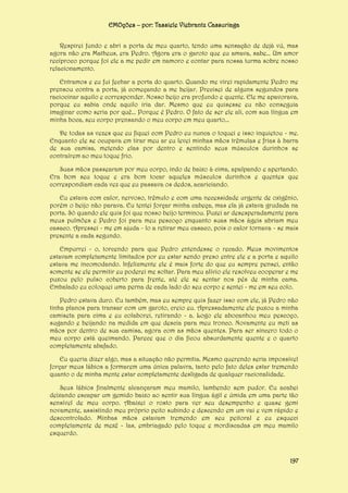 EMOções – por: Tassiele Viebrantz Cassuriaga
Respirei fundo e abri a porta de meu quarto, tendo uma sensação de dejà vú, mas
agora não era Matheus, era Pedro. Agora era o garoto que eu amava, sabe... Um amor
recíproco porque foi ele a me pedir em namoro e contar para nossa turma sobre nosso
relacionamento.
Entramos e eu fui fechar a porta do quarto. Quando me virei rapidamente Pedro me
prensou contra a porta, já começando a me beijar. Precisei de alguns segundos para
raciocinar aquilo e corresponder. Nosso beijo era profundo e quente. Ele me apavorava,
porque eu sabia onde aquilo iria dar. Mesmo que eu quisesse eu não conseguia
imaginar como seria por quê... Porque é Pedro. O fato de ser ele ali, com sua língua em
minha boca, seu corpo prensando o meu corpo em meu quarto...
De todas as vezes que eu fiquei com Pedro eu nunca o toquei e isso inquietou - me.
Enquanto ele se ocupava em tirar meu ar eu levei minhas mãos trêmulas e frias à barra
de sua camisa, metendo elas por dentro e sentindo seus músculos durinhos se
contraírem ao meu toque frio.
Suas mãos passearam por meu corpo, indo de baixo à cima, apalpando e apertando.
Era bom seu toque e era bom tocar aqueles músculos durinhos e quentes que
correspondiam cada vez que eu passava os dedos, acariciando.
Eu estava com calor, nervoso, trêmulo e com uma necessidade urgente de oxigênio,
porém o beijo não parava. Eu tentei forçar minha cabeça, mas ela já estava grudada na
porta. Só quando ele quis foi que nosso beijo terminou. Puxei ar desesperadamente para
meus pulmões e Pedro foi para meu pescoço enquanto suas mãos ágeis abriam meu
casaco. Apressei - me em ajuda - lo a retirar meu casaco, pois o calor tornava - se mais
presente a cada segundo.
Empurrei - o, torcendo para que Pedro entendesse o recado. Meus movimentos
estavam completamente limitados por eu estar sendo preso entre ele e a porta e aquilo
estava me incomodando. Infelizmente ele é mais forte do que eu sempre pensei, então
somente se ele permitir eu poderei me soltar. Para meu alívio ele resolveu cooperar e me
puxou pelo pulso coberto para frente, até ele se sentar nos pés de minha cama.
Embalado eu coloquei uma perna de cada lado do seu corpo e sentei - me em seu colo.
Pedro estava duro. Eu também, mas eu sempre quis fazer isso com ele, já Pedro não
tinha planos para transar com um garoto, creio eu. Apressadamente ele puxou a minha
camiseta para cima e eu colaborei, retirando - a. Logo ele abocanhou meu pescoço,
sugando e beijando na medida em que descia para meu tronco. Novamente eu meti as
mãos por dentro de sua camisa, agora com as mãos quentes. Para ser sincero todo o
meu corpo está queimando. Parece que o dia ficou absurdamente quente e o quarto
completamente abafado.
Eu queria dizer algo, mas a situação não permitia. Mesmo querendo seria impossível
forçar meus lábios a formarem uma única palavra, tanto pelo fato deles estar tremendo
quanto o de minha mente estar completamente desligada de qualquer racionalidade.
Seus lábios finalmente alcançaram meu mamilo, lambendo sem pudor. Eu acabei
deixando escapar um gemido baixo ao sentir sua língua ágil e úmida em uma parte tão
sensível de meu corpo. Abaixei o rosto para ver seu desempenho e quase gemi
novamente, assistindo meu próprio peito subindo e descendo em um vai e vem rápido e
descontrolado. Minhas mãos estavam tremendo em seu peitoral e eu esqueci
completamente de mexê - las, embriagado pelo toque e mordiscadas em meu mamilo
esquerdo.

197

 