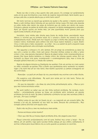 EMOções – por: Tassiele Viebrantz Cassuriaga
Desta vez não é noite e meu quarto não está escuro. Eu consigo ver perfeitamente
cada um de seus movimentos e seu modo de respirar descontrolado. Será mesmo que é
porque está dia e a janela aberta que eu sinto tanto calor?
Um tanto nervoso eu decidi que gostaria de ajudar a lhe excitar o máximo possível.
Desci e subi minhas mãos trêmulas em seu peitoral várias vezes. Em mais uma descida
eu enfiei minha mão dentro da calça de moletom que ele vestia, por dentro da cueca.
Coloquei a glande na palma de minha mão, enquanto os dedos massagearam a extensão.
Senti um líquido quente em minha mão, em uma quantidade muito grande para que
aquilo fosse somente um pré gozo.
Incrédulo, levei minha mão direita para frente de minha boca, escondendo meus
lábios e o sorriso que se formara neles. Eu o encarei e Pedro me encarou de volta,
completamente mudo. Ainda sem crer naquilo eu ergui a minha mão esquerda abaixo de
nossos rostos, mostrando para ambos nós dois meus dedos melados e sujos. Pedro
virou o rosto para o lado, recusando - se a fitar - me e eu assisti de perto enquanto suas
bochechas ganhavam uma coloração avermelhada.
Não aguentei e comecei a rir, alto demais. Em um pingo de consciência eu desci de
seu colo e sentei no chão, rindo sem parar. Encostei minhas costas no chão e tentei
conter o riso, mas parecia impossível. Depois de algum tempo rindo incansavelmente eu
pausei, fitei meus dedos melados e a risada voltou, tão intensa quanto antes. Por um
momento eu fiquei com pena, considerando o constrangimento dele, mas a ironia da
situação gritava mais alto e a risada não cessava.
Depois de alguns minutos eu finalmente me acalmei. Com um sorriso no rosto sentei
no chão, cruzando as pernas. Fitei a Pedro que permanecia sério sentando no mesmo
lugar e me senti mal em ter rido tanto, mas mesmo querendo eu jamais conseguiria ter
me controlado.
- Desculpa – eu pedi em um fiapo de voz, escondendo meu sorriso com a mão direita.
Ele suspirou com dificuldade. Me senti pior ainda por ter rido tanto. Talvez ele
possa ter algum problema...
- Eu que me desculpo – ele disse de uma forma estranhamente séria. – Mas eu juro
que isso nunca aconteceu antes.
Me senti melhor ao saber que ele não tinha nenhum problema. Na verdade, muito
melhor – principalmente porque se fosse um problema sério teríamos um grande
problema na hora do sexo. Se essa é realmente a primeira vez que isso acontece então é
por quê... Por que é comigo?
- Melhor antes do que não ter ficado de pé – eu respondi em um consolo falho. Me
levantei e fui até ele, sentando ao seu lado na cama. Parecia tão entristecido... Meu
coração estava dolorido com aquela cena.
Pedro não me fitou e isso me machucou mais ainda.
- Nunca aconteceu antes mesmo?
- Claro que não! Se eu tivesse algum problema diria, não pagaria esse mico!
Fiquei comovido profundamente com tal cena. Inclinei meu corpo e beijei - lhe os
lábios, em um selinho, logo após recostei minha cabeça em seu ombro, calmamente. O
sorriso voltava para meus lábios ora ou outra quando eu pensava no ocorrido.
198

 