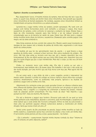 EMOções – por: Tassiele Viebrantz Cassuriaga
Capítulo 1: Sozinho ou acompanhado?
Meu despertador tocou. A mesma música de sempre, mas até hoje não sei o que diz,
nome ou quem toca. Pensei em dormir mais cinco minutinhos, mas percebi que aqueles
cinco minutinhos já haviam passados. Na verdade, aqueles cinco minutinhos tinham se
transformado em quinze minutinhos e eu estava atrasado.
Levantei-me e segui minha rotina de sempre, porém apressado. Me vesti com um
casaco com listras horizontais preto com vermelho e coloquei o capuz. Pus meus
acessórios de sempre, como corrente no pescoço e pulseira de taxas. Passei base e
lápis de olho levemente, rezando para não borrar e ter de refazer levando em
consideração que eu já deveria ter saído de casa. Calcei meu All star preto e peguei
minha mochila preta cheia de bótons e acessórios. Passando pela cozinha peguei uma
maçã e saí de casa comendo-a.
Uma brisa soprava de leve, porém não estava frio. Mesmo assim puxei levemente as
mangas de meu casaco até a metade da palma de minha mão, segurando-o com meus
dedos de unhas pretas.
Na medida em que fui me aproximando mais da escola – o qual ficava a duas
quadras de minha casa – comecei a ficar nervoso. Sim, estou mudando de colégio... De
novo. Até três dias atrás eu morava com meu pai, até o mesmo descobrir que sou
homossexual. Já lhe era difícil aceitar que seu único filho fosse emo, descobrir que sou
gay foi a gota d’água que fez o copo transbordar. Mas não o culpo, eu não sou um bom
filho mesmo.
Então, no momento moro com minha mãe. Ela não é contra eu ser emo e
homossexual, mas também não é fã dessa ideia. Ela trabalha o dia todo e não pode me
dar muita atenção, por este motivo que até hoje morei com meu pai. Mas agora não há
escolha.
Eu sei como será, o que dirão de mim e como reagirão, porém é impossível me
manter calmo. Quando o portão do colégio se tornou visível a meus olhos meu coração
acelerou drasticamente, como se possuísse vida própria. Ignorei-o na medida do
possível e segui rumo a minha nova vida.
Adentrando lá a primeira coisa que pude perceber foram os olhares voltados para
mim; olhares até demais. Quis vasculhar o local e procurar por um grupo no qual eu me
encaixasse, mas o orgulho e a vergonha me ensinaram a manter-me focado, visando
nada de especial, porém concentrado. Foi meu modo de dizer “não importa o que
pensem de mim”, mas era mentira. Me importa.
Fui até a diretoria e peguei meu horário. Procurei pela sala 23, na qual eu teria
minha primeira aula: matemática. Quando a encontrei, pela movimentação e ausência do
sinal deduzi que a aula ainda não houvera começado. Entrei na sala de aula focado e
mais uma vez sentindo aqueles olhares numerosos demais e incômodos em minha
direção. Será que nunca viram um emo, é?
Sentei como quarto da fila encostada na parede. Joguei minha mochila ao lado de
minha cadeira e, suspirando apoiei meu cotovelo na classe e meu rosto em minha mão.
O nervosismo ainda pairava em meu corpo, quase fazendo - me tremer.
- Ele é estranho – sussurraram. Suprimi minha imensa vontade de dizer “chama-se
emo. É somente um estilo diferente, sabia?”

2

 