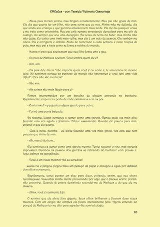 EMOções – por: Tassiele Viebrantz Cassuriaga
- Meus pais moram juntos, mas brigam constantemente. Meu pai não gosta de mim.
Ele diz que queria ter um filho, não essa coisa que eu sou. Minha mãe me defende, diz
que ainda sou criança e que garotos amadurecem mais tarde. Ela me dá qualquer coisa
e me trata como criancinha. Meu pai está sempre arranjando desculpas para me pôr de
castigo, diz sempre que sou uma decepção. Às vezes ele tenta me bater, mas minha mãe
não deixa. Eu tenho uma irmã mais velha, mas ela é um nojo de pessoa. Ela também me
odeia. Ela é arrogante e exibida. Muda de namorado a cada semana e veste roupas de
puta, mas meu pai a trata como se fosse a rainha do mundo.
- Nunca vi pais que aceitassem que seu filho fosse emo e gay.
- Os pais de Matheus aceitam. Você lembra quem ele é?
- Sim, sim.
- Os pais dele dizem “não importa quem você é ou como é, te amaremos do mesmo
jeito. Só sentimos porque as pessoas do mundo são ignorantes e você terá uma vida
difícil”. Eles não são incríveis?
- São sim.
- As coisas são mais fáceis para elFomos interrompidos por um barulho de alguém entrando no banheiro.
Rapidamente, empurrei a porta de onde estávamos com os pés.
- Ouviu isso? – perguntou algum garoto para outro.
- Foi só uma porta batendo.
De repente, Lucas começou a gemer como uma garota. Gemeu cada vez mais alto,
fazendo uma voz aguda e feminina. Fitei-o assustando. Quando ele piscou para mim,
entendi o que ele queria.
- Cala a boca, putinha – eu disse fazendo uma voz mais grave, voz esta que nem
parecia que vinha de mim.
- Ah, mas é tão bom...
Ele continuou a gemer como uma garota mesmo. Tentei segurar o riso, mas parecia
impossível. Ouvimos os passos dos garotos se retirando do banheiro com pressa e,
logo, caímos na gargalhada.
- Você é um viado mesmo! Até eu acreditei!
Lucas riu e fungou. Pegou mais um pedaço de papel e enxugou a água por debaixo
dos cílios novamente.
Rapidamente, tentei pensar em algo para dizer, evitando, assim, que seu choro
recomeçasse. Vasculhei minha mente procurando por algo que o fizesse sorrir, porém,
não encontrei. Quando já estava desistindo recordei-me de Matheus e do que ele me
dissera.
- Aliás, você é realmente fofo.
O sorriso que ele abriu fora gigante. Seus olhos brilharam e ficaram duas vezes
maiores. Com um elogio tão simples ele ficara imensamente feliz. Agora entendo do
porquê de Matheus ter me dito para agradar-lhe com tal elogio.
20

 