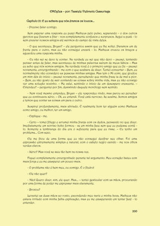 EMOções – por: Tassiele Viebrantz Cassuriaga
Capítulo 21: E eu achava que nós éramos os loucos...
- Preciso falar contigo.
Sem esperar uma resposta eu puxei Matheus pelo pulso, separando - o dos outros
garotos que ficaram a fitar - nos completamente confusos e surpresos. Segui a puxá - lo
sem encarar nossos amigos até sairmos do campo de vista deles.
- O que aconteceu, Bryan? – ele perguntou assim que eu lhe soltei. Paramos um de
frente para o outro, mas eu não consegui encará - lo. Matheus cruzou os braços e
aguardou uma resposta minha.
- Eu não sei se devo te contar. Na verdade eu sei que não devo – pausei, tentando
pensar antes de falar, mas aconteceu de minhas palavras saírem de meus lábios – Mas
eu acho que nós somos amigos. Na verdade você é o primeiro amigo que eu fiz – pausei
novamente, envergonhando - me com o que acabara de dizer. Tentei concertar – Bem, eu
normalmente não considero as pessoas minhas amigas. Mas tem o Mi comi, que grudou
em mim dês do início – pausei novamente, percebendo que minha frase ia de mal a pior.
– Bem, eu não gosto de sair contando as coisas sobre minha vida, mas eu não consigo
ver uma solução sozinho. – Me calei, sentindo o início de um desespero crescente. –
Entendeu? – perguntei por fim, desistindo daquele monólogo sem sentido.
- Nem você mesmo entendeu, Bryan – ele respondeu rindo, mas parou ao perceber
que eu continuava sério. – Ok, eu entendi. Você está nervoso. Se acalme. Somos amigos
e temos que contar as coisas um para o outro.
Suspirei profundamente, mais aliviado. É realmente bom ter alguém como Matheus
como amigo, ou melhor, ter um amigo.
- Explique - me.
- Certo – tomei fôlego e arrumei minha franja com os dedos, pensando no que dizer.
Imediatamente um sorriso bobo formou - se em minha face sem que eu pudesse contê lo. Somente a lembrança do dia era o suficiente para que eu risse. – Eu tenho um
problema... Com sexo.
Ele me fitou de uma forma que eu não consegui decifrar seu olhar. Foi uma
expressão extremamente simples e natural, com o cabelo negro caindo - me nos olhos
verdes claros.
- Sério? Mas você se saiu tão bem na nossa vez.
Fiquei completamente envergonhado perante tal argumento. Meu coração bateu com
mais força e eu me exasperei um pouco mais.
- O problema não é bem meu, ou comigo. É o Pedro!
- Ele não quer?
- Não! Quero dizer, sim, ele quer. Mas... – tentei gesticular com as mãos, procurando
por uma forma de poder me expressar mais claramente.
- Broxou?
Levantei as duas mãos ao rosto, escondendo meu nariz e minha boca. Matheus não
estava irritado com minha falha explicação, mas eu me exasperando em tentar fazê - lo
entender.
200

 