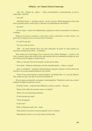 EMOções – por: Tassiele Viebrantz Cassuriaga
- Não. Ele... Chegou lá... Antes... – disse envergonhado e pausadamente, já com a
respiração oscilante.
- Na oral?
- Ah! Antes fosse...! – exclamei, dando - me por vencido. Minha garganta já doía, seja
lá por guardar aquilo, tentar fazê-lo entender ou simplesmente nervosismo.
- Na mão?
- Eu só toquei – disse com simplicidade, erguendo as mãos e sacudindo os ombros e
a cabeça.
Matheus riu de leve, movendo o rosto para o lado e apertando os olhos. Voltou - se
para mim novamente com um sorriso bobo nos lábios.
- E você? O que fez?
- Tive uma crise de risos.
- Uhh – ele disse fazendo bico com uma expressão de quem vê outra pessoa se
machucar perante seus olhos. – Coitadinho.
Uma música nos interrompeu. Era o toque de meu celular. Desliguei - o ontem o dia
todo e quando liguei esta manhã tinha uma extensa lista de chamadas perdidas de meu
pai. Hoje ele tem me ligado a manhã inteira.
- Ahh, é o meu pai. Vou ter de atender, se não ele me mata.
- À vontade – Matheus respondeu sorrindo simpaticamente. – Esse é o toque?
- Qual o problema? – perguntei distraidamente enquanto retirava um dos ombros da
mochila e procurava desastrosamente meu celular.
- Nada. Só que está tocando a música Perfect*, do Simple Plan e é o seu pai ligando.
Tem certeza de que você não vê nenhum problema aí?
Ri sem graça percebendo a situação constrangedora. Finalmente achei meu celular
embaixo de alguns cadernos e livros.
- Prometo mudar – respondi para Matheus e atendi o celular. – Fala pai.
- Bryan, tens noção de quantas vezes eu te liguei?
- Aham. Eu vi as chamadas perdidas.
- E não atendeu por quê?
- ‘Tava carregando.
- O dia todo?
- Pois é. A bateria anda ruim – menti.
- Hoje teremos uma séria conversa quando eu for te buscar.
- Desculpa pai, mas eu vou ir pra casa da minha mãe.

201

 