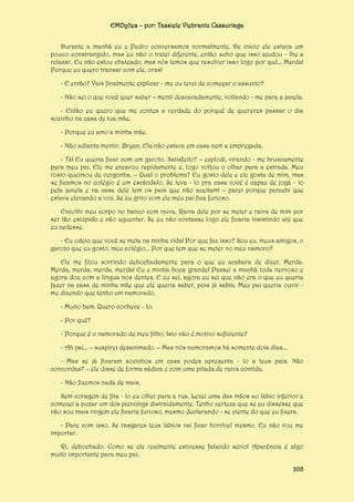 EMOções – por: Tassiele Viebrantz Cassuriaga
Durante a manhã eu e Pedro conversamos normalmente. De início ele estava um
pouco constrangido, mas eu não o tratei diferente, então acho que isso ajudou - lhe a
relaxar. Eu não estou chateado, mas nós temos que resolver isso logo por quê... Merda!
Porque eu quero transar com ele, oras!
- E então? Vais finalmente explicar - me ou terei de começar o assunto?
- Não sei o que você quer saber – menti descaradamente, voltando - me para a janela.
- Então eu quero que me contes a verdade do porquê de quereres passar o dia
sozinho na casa de tua mãe.
- Porque eu amo a minha mãe.
- Não adianta mentir, Bryan. Ela não estava em casa nem a empregada.
- Tá! Eu queria ficar com um garoto. Satisfeito? – explodi, virando - me bruscamente
para meu pai. Ele me encarou rapidamente e, logo voltou o olhar para a estrada. Meu
rosto queimou de vergonha. – Qual o problema? Eu gosto dele e ele gosta de mim, mas
se ficamos no colégio é um escândalo. Se leva - lo pra casa você é capaz de jogá - lo
pela janela e na casa dele tem os pais que não aceitam! – parei porque percebi que
estava elevando a voz. Se eu grito com ele meu pai fica furioso.
Encolhi meu corpo no banco com raiva. Raiva dele por se meter e raiva de mim por
ser tão estúpido e não aguentar. Se eu não contasse logo ele ficaria insistindo até que
eu cedesse.
- Eu odeio que você se meta na minha vida! Por que faz isso? Sou eu, meus amigos, o
garoto que eu gosto, meu colégio... Por que tem que se meter no meu namoro?
Ele me fitou sorrindo debochadamente para o que eu acabara de dizer. Merda.
Merda, merda, merda, merda! Eu e minha boca grande! Passei a manhã toda nervoso e
agora dou com a língua nos dentes. E eu sei, agora eu sei que não era o que eu queria
fazer na casa de minha mãe que ele queria saber, pois já sabia. Meu pai queria ouvir me dizendo que tenho um namorado.
- Muito bem. Quero conhece - lo.
- Por quê?
- Porque é o namorado de meu filho. Isto não é motivo suficiente?
- Ah pai... – suspirei desanimado. – Mas nós namoramos há somente dois dias...
- Mas se já ficaram sozinhos em casa podes apresenta - lo a teus pais. Não
concordas? – ele disse de forma sádica e com uma pitada de raiva contida.
- Não fizemos nada de mais.
Sem coragem de fita - lo eu olhei para a rua. Levei uma das mãos ao lábio inferior e
comecei a puxar um dos piercings distraidamente. Tenho certeza que se eu dissesse que
não sou mais virgem ele ficaria furioso, mesmo declarando - se ciente do que eu fizera.
- Pare com isso. Se rasgares teus lábios vai ficar horrível mesmo. Eu não vou me
importar.
Ri, debochado. Como se ele realmente estivesse falando sério! Aparência é algo
muito importante para meu pai.
203

 