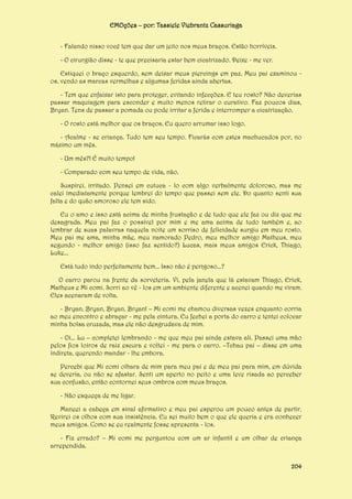 EMOções – por: Tassiele Viebrantz Cassuriaga
- Falando nisso você tem que dar um jeito nos meus braços. Estão horríveis.
- O cirurgião disse - te que precisaria estar bem cicatrizado. Deixe - me ver.
Estiquei o braço esquerdo, sem deixar meus piercings em paz. Meu pai examinou os, vendo as marcas vermelhas e algumas feridas ainda abertas.
- Tem que enfaixar isto para proteger, evitando infecções. E teu rosto? Não deverias
passar maquiagem para esconder e muito menos retirar o curativo. Faz poucos dias,
Bryan. Tens de passar a pomada ou pode irritar a ferida e interromper a cicatrização.
- O rosto está melhor que os braços. Eu quero arrumar isso logo.
- Acalme - se criança. Tudo tem seu tempo. Ficarás com estes machucados por, no
máximo um mês.
- Um mês?! É muito tempo!
- Comparado com seu tempo de vida, não.
Suspirei, irritado. Pensei em cutuca - lo com algo verbalmente doloroso, mas me
calei imediatamente porque lembrei do tempo que passei sem ele. Do quanto senti sua
falta e do quão amoroso ele tem sido.
Eu o amo e isso está acima de minha frustação e de tudo que ele faz ou diz que me
desagrada. Meu pai faz o possível por mim e me ama acima de tudo também e, ao
lembrar de suas palavras naquela noite um sorriso de felicidade surgiu em meu rosto.
Meu pai me ama, minha mãe, meu namorado Pedro, meu melhor amigo Matheus, meu
segundo - melhor amigo (isso faz sentido?) Lucas, mais meus amigos Erick, Thiago,
Luke...
Está tudo indo perfeitamente bem... Isso não é perigoso...?
O carro parou na frente da sorveteria. Vi, pela janela que lá estavam Thiago, Erick,
Matheus e Mi comi. Sorri ao vê - los em um ambiente diferente e acenei quando me viram.
Eles acenaram de volta.
- Bryan, Bryan, Bryan, Bryan! – Mi comi me chamou diversas vezes enquanto corria
ao meu encontro e abraçar - me pela cintura. Eu fechei a porta do carro e tentei colocar
minha bolsa cruzada, mas ele não desgrudava de mim.
- Oi... Lu – completei lembrando - me que meu pai ainda estava ali. Passei uma mão
pelos fios loiros de raiz escura e voltei - me para o carro. –Tchau pai – disse em uma
indireta, querendo mandar - lhe embora.
Percebi que Mi comi olhara de mim para meu pai e de meu pai para mim, em dúvida
se deveria, ou não se afastar. Senti um aperto no peito e uma leve risada ao perceber
sua confusão, então contornei seus ombros com meus braços.
- Não esqueça de me ligar.
Maneei a cabeça em sinal afirmativo e meu pai esperou um pouco antes de partir.
Revirei os olhos com sua insistência. Eu sei muito bem o que ele queria e era conhecer
meus amigos. Como se eu realmente fosse apresenta - los.
- Fiz errado? – Mi comi me perguntou com um ar infantil e um olhar de criança
arrependida.
204

 