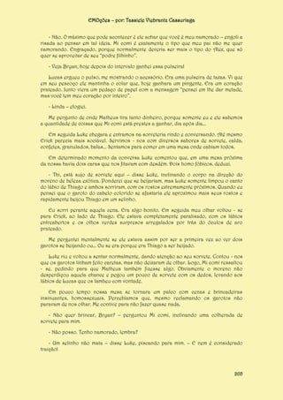 EMOções – por: Tassiele Viebrantz Cassuriaga
- Não. O máximo que pode acontecer é ele achar que você é meu namorado – engoli a
risada ao pensar em tal ideia. Mi comi é exatamente o tipo que meu pai não me quer
namorando. Engraçado, porque normalmente deveria ser mais o tipo do Alex, que só
quer se aproveitar de seu “podre filhinho”.
- Veja Bryan, hoje depois do intervalo ganhei essa pulseira!
Lucas ergueu o pulso, me mostrando o acessório. Era uma pulseira de taxas. Vi que
em seu pescoço ele mantinha o colar que, hoje ganhara um pingente. Era um coração
prateado. Junto viera um pedaço de papel com a mensagem “pensei em lhe dar metade,
mas você tem meu coração por inteiro”.
- Linda – elogiei.
Me pergunto de onde Matheus tira tanto dinheiro, porque somente eu e ele sabemos
a quantidade de coisas que Mi comi está prestes a ganhar, dia após dia...
Em seguida Luke chegara e entramos na sorveteria rindo e conversando. Até mesmo
Erick parecia mais sociável. Servimos - nos com diversos sabores de sorvete, calda,
confetes, granulados, balas... Sentamos para comer em uma mesa onde cabiam todos.
Em determinado momento da conversa Luke comentou que, em uma mesa próxima
da nossa havia dois caras que nos fitavam com desdém. Dois homo fóbicos, deduzi.
- Thi, está sujo de sorvete aqui – disse Luke, inclinando o corpo na direção do
moreno de beleza exótica. Ponderei que se beijariam, mas Luke somente limpou o canto
do lábio de Thiago e ambos sorriram, com os rostos extremamente próximos. Quando eu
pensei que o garoto do cabelo colorido se afastaria ele aproximou mais seus rostos e
rapidamente beijou Thiago em um selinho.
Eu sorri perante aquela cena. Era algo bonito. Em seguida meu olhar voltou - se
para Erick, ao lado de Thiago. Ele estava completamente paralisado, com os lábios
entreabertos e os olhos verdes surpresos arregalados por trás do óculos de aro
prateado.
Me perguntei mentalmente se ele estava assim por ser a primeira vez ao ver dois
garotos se beijando ou... Ou se era porque era Thiago a ser beijado.
Luke riu e voltou a sentar normalmente, dando atenção ao seu sorvete. Contou - nos
que os garotos tinham feito caretas, mas não deixaram de olhar. Logo, Mi comi ressaltou
- se, pedindo para que Matheus também fizesse algo. Obviamente o moreno não
desperdiçou aquela chance e pegou um pouco de sorvete com os dedos, levando aos
lábios de Lucas que os lambeu com vontade.
Em pouco tempo nossa mesa se tornara um palco com cenas e brincadeiras
insinuantes, homossexuais. Percebíamos que, mesmo reclamando os garotos não
paravam de nos olhar. Me contive para não fazer quase nada.
- Não quer brincar, Bryan? – perguntou Mi comi, inclinando uma colherada de
sorvete para mim.
- Não posso. Tenho namorado, lembra?
- Um selinho não mata – disse Luke, piscando para mim. – E nem é considerado
traição!

205

 