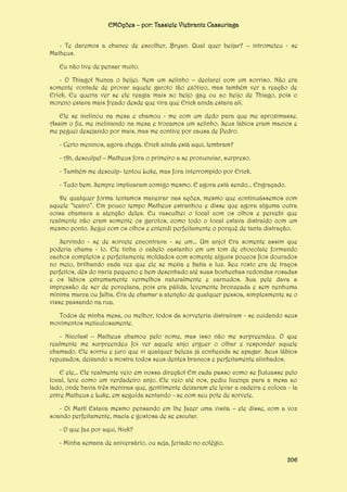 EMOções – por: Tassiele Viebrantz Cassuriaga
- Te daremos a chance de escolher, Bryan. Qual quer beijar? – intrometeu - se
Matheus.
Eu não tive de pensar muito.
- O Thiago! Nunca o beijei. Nem um selinho – declarei com um sorriso. Não era
somente vontade de provar aquele garoto tão exótico, mas também ver a reação de
Erick. Eu queria ver se ele reagia mais ao beijo gay ou ao beijo de Thiago, pois o
moreno estava mais freado desde que vira que Erick ainda estava ali.
Ele se inclinou na mesa e chamou - me com um dedo para que me aproximasse.
Assim o fiz, me inclinando na mesa e trocamos um selinho. Seus lábios eram macios e
me peguei desejando por mais, mas me contive por causa de Pedro.
- Certo meninos, agora chega. Erick ainda está aqui, lembram?
- Ah, desculpe! – Matheus fora o primeiro a se pronunciar, surpreso.
- Também me desculp- tentou Luke, mas fora interrompido por Erick.
- Tudo bem. Sempre implicaram comigo mesmo. E agora está sendo... Engraçado.
De qualquer forma tentamos maneirar nas ações, mesmo que continuássemos com
aquele “teatro”. Em pouco tempo Matheus estranhou e disse que agora alguma outra
coisa chamava a atenção deles. Eu vasculhei o local com os olhos e percebi que
realmente não eram somente os garotos, como todo o local estava distraído com um
mesmo ponto. Segui com os olhos e entendi perfeitamente o porquê de tanta distração.
Servindo - se de sorvete encontrava - se um... Um anjo! Era somente assim que
poderia chama - lo. Ele tinha o cabelo castanho em um tom de chocolate formando
cachos completos e perfeitamente moldados com somente alguns poucos fios dourados
no meio, brilhando cada vez que ele se mexia e batia a luz. Seu rosto era de traços
perfeitos, dês do nariz pequeno e bem desenhado até suas bochechas redondas rosadas
e os lábios extremamente vermelhos naturalmente e carnudos. Sua pele dava a
impressão de ser de porcelana, pois era pálida, levemente bronzeada e sem nenhuma
mínima marca ou falha. Era de chamar a atenção de qualquer pessoa, simplesmente se o
visse passando na rua.
Todos de minha mesa, ou melhor, todos da sorveteria distraíram - se cuidando seus
movimentos meticulosamente.
- Nicolas! – Matheus chamou pelo nome, mas isso não me surpreendeu. O que
realmente me surpreendeu foi ver aquele anjo erguer o olhar e responder aquele
chamado. Ele sorriu e juro que vi qualquer beleza já conhecida se apagar. Seus lábios
repuxados, deixando a mostra todos seus dentes brancos e perfeitamente alinhados.
E ele... Ele realmente veio em nossa direção! Em cada passo como se flutuasse pelo
local, leve como um verdadeiro anjo. Ele veio até nos, pediu licença para a mesa ao
lado, onde havia três meninas que, gentilmente deixaram ele levar a cadeira e coloca - la
entre Matheus e Luke, em seguida sentando - se com seu pote de sorvete.
- Oi Matt! Estava mesmo pensando em lhe fazer uma visita – ele disse, com a voz
soando perfeitamente, macia e gostosa de se escutar.
- O que faz por aqui, Nick?
- Minha semana de aniversário, ou seja, feriado no colégio.
206

 