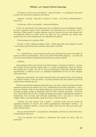 EMOções – por: Tassiele Viebrantz Cassuriaga
- É feriado no dia do seu aniversário? – Luke intrometeu - se, chegando mais perto
do anjo com um sorriso tenebroso nos lábios.
- Semana – corrigiu – Meu pai é o diretor e o dono – ele contou, embasbacando a
todos nós.
- E acha que o filho é um anjinho – alimentou Matheus.
O anjo riu, mas não foi uma risada que soou condizente com sua aparência. Assisti,
de perto enquanto aquele rosto encantador era distorcido por um sorriso cruel e
malicioso. Fiquei pasmo e pisquei algumas vezes. Se somente ver que uma pessoa com
tal aparência existia no mundo já me era difícil de crer, acreditar que aquele anjo
poderia dar um sorriso daquele jeito era impossível de engolir.
- Você estraga com o encanto, Matt.
- Eu não, é você! – Matheus rebateu, rindo. – Aliás, esses são meus amigos. O Lucas
– ele começou apontando para a direita, onde estava o loirinho.
- Olá!
- Oi – cumprimentou o anjo enquanto levava uma colherada de sorvete com balas de
goma aos lábios avermelhados. –Você é tão fofinho! Me lembra alguém... – ele disse em
um tom de quem lembrava perfeitamente da pessoa a quem se referia.
- O Bryan...
Seus grandes olhos azuis intensos de cílios longos e volumosos voltaram - se para
mim. Engoli em seco perante aquele olhar e o sorriso transfigurado, cheio de malícia.
Em seguida sorri e disse - lhe um “oi” que foi rapidamente respondido. Matheus seguiu
apresentando o restante de nós e eu agradeci mentalmente por me ver livre daquele
olhar penetrante.
Seguimos conversando, com todos querendo falar com aquele boneco de porcelana
vivo. Resolvi mudar o modo de chama - lo porque nenhum anjo seria capaz de sorrir da
mesma forma estranha que ele.
Fizemos incontáveis perguntas. Descobri que o pai dele o mima de todas as formas
possíveis, desde que ele nasceu. Ele é rico, infelizmente tem um belo namorado, – com o
qual vive a brigar, onde em uma destas brigas ele viera parar na sorveteria – não gosta
de balas de goma verdes, se apaixonou pelo Mi comi e insistiu em mantê - lo em seu
colo. O que mais? Ah, ele vira o colégio de cabeça para baixo e simplesmente manda os
professores irem se foder, sem nenhuma penalidade, pois o pai dele é o dono do
colégio. Aliás, o pai dele também é gay! Tem como a vida ser melhor?
- Nicolas, não quer brincar com a gente? – convidou Luke com um sorriso de
segundas intenções. O moreno dos cachos perfeitamente desenhados mostrou - se
interessado enquanto lambia o sorvete dos lábios. Será que ele sabe que todos aqui
estão vidrados nele?
- De que vamos brincar? – ele perguntou interessado, sorrindo de uma forma total e
completamente maliciosa.
- Tem uns garotos nos cuidando e estávamos lhes dando um show. Que tal
participar?

207

 