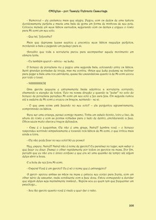 EMOções – por: Tassiele Viebrantz Cassuriaga
- Demorou! – ele exclamou mais que alegre. Pegou, com os dedos de uma textura
duvidosamente perfeita e macia uma bala de goma em forma de minhoca de seu pote.
Colocou metade em seus lábios carnudos, segurando com os dentes e ergueu o rosto
para Mi comi em seu colo.
- Que tal, ‘fofurethe?
Mais que depressa Lucas aceitou e encostou seus lábios naqueles perfeitos,
mordendo a bala e pegando um pedaço para si.
Acredito que toda a sorveteria parou para acompanhar aquele movimento em
câmera lenta.
- Eu também quero! – atirou - se Luke.
O boneco de porcelana riu e pegou uma segunda bala, colocando entre os lábios.
Senti grandes pontadas de inveja, mas me contive. Antes que Luke pudesse se inclinar
para pegar a bala uma voz estridente, quase tão escandalosa quanto à de Mi comi ecoou
por todo o local.
- NIIIIIIIIIIIIIIICK!
Uma garota pequena e extremamente baixa adentrou a sorveteria correndo,
chamando a atenção de todos. Veio na nossa direção e quando ia “pular” no colo do
boneco de porcelana percebeu Mi comi em seu colo e fez cara feia. Em seguida rumou
até a cadeira de Mi comi e cruzou os braços, sentando - se ai.
- O que essa coisa está fazendo no seu colo? – ela perguntou agressivamente,
comprimindo os lábios.
Deve ser uma criança, pensei comigo mesmo. Tinha um cabelo bonito, loiro e liso, da
altura do rosto e com as pontas voltadas para o lado de dentro, emoldurando a face.
Olhos azuis muito claros e traços delicados.
- Esse é o Luquinhas. Ele não é uma graça, Natrel? Lembra você – o boneco
respondeu sorrindo simpaticamente e tocando nos lábios de Mi comi, o que irritou mais
ainda a loira.
- Ele não pode ficar no seu colo! Só eu posso!
Hey, espere. Natrel? Natrel não é nome de garoto? Eu paralisei no lugar, sem saber o
que fazer ou dizer. Passei o olhar rapidamente por todos os garotos na mesa. Por fim,
percebi que eu não era o único confuso e que era só uma questão de tempo até algum
deles abrir a boca.
E a bola da vez fora Mi comi.
- Espera! Você é um garoto? Ou é só o nome que é estrangeiro?
A garot- apoiou ambas as mãos na mesa e esticou seu corpo para frente, com um
olhar sério de assustar, nada condizente com a face doce. Estou começando a duvidar
que algum deles seja mentalmente instável... Depois sou eu quem tem que frequentar um
psicólogo...
- Sou tão garoto quanto você é viado e quer dar o rabo.

208

 