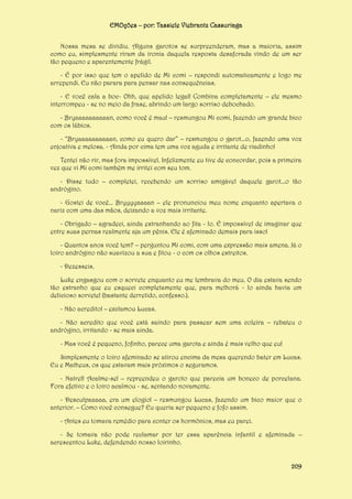 EMOções – por: Tassiele Viebrantz Cassuriaga
Nossa mesa se dividiu. Alguns garotos se surpreenderam, mas a maioria, assim
como eu, simplesmente riram da ironia daquela resposta desaforada vindo de um ser
tão pequeno e aparentemente frágil.
- É por isso que tem o apelido de Mi comi – respondi automaticamente e logo me
arrependi. Eu não parara para pensar nas consequências.
- E você cala a boc- Ohh, que apelido legal! Combina completamente – ele mesmo
interrompeu - se no meio da frase, abrindo um largo sorriso debochado.
- Bryaaaaaaaaaan, como você é mau! – resmungou Mi comi, fazendo um grande bico
com os lábios.
- “Bryaaaaaaaaaan, como eu quero dar” – resmungou o garot...o, fazendo uma voz
enjoativa e melosa. - Ainda por cima tem uma voz aguda e irritante de viadinho!
Tentei não rir, mas fora impossível. Infelizmente eu tive de concordar, pois a primeira
vez que vi Mi comi também me irritei com seu tom.
- Disse tudo – completei, recebendo um sorriso amigável daquele garot...o tão
andrógino.
- Gostei de você... Bryyyyaaaan – ele pronunciou meu nome enquanto apertava o
nariz com uma das mãos, deixando a voz mais irritante.
- Obrigado – agradeci, ainda estranhando ao fita - lo. É impossível de imaginar que
entre suas pernas realmente aja um pênis. Ele é afeminado demais para isso!
- Quantos anos você tem? – perguntou Mi comi, com uma expressão mais amena. Já o
loiro andrógino não suavizou a sua e fitou - o com os olhos estreitos.
- Dezesseis.
Luke engasgou com o sorvete enquanto eu me lembrava do meu. O dia estava sendo
tão estranho que eu esqueci completamente que, para melhorá - lo ainda havia um
delicioso sorvete! (bastante derretido, confesso.).
- Não acredito! – exclamou Lucas.
- Não acredito que você está saindo para passear sem uma coleira – rebateu o
andrógino, irritando - se mais ainda.
- Mas você é pequeno, fofinho, parece uma garota e ainda é mais velho que eu!
Simplesmente o loiro afeminado se atirou encima da mesa querendo bater em Lucas.
Eu e Matheus, os que estavam mais próximos o seguramos.
- Natrel! Acalme-se! – repreendeu o garoto que parecia um boneco de porcelana.
Fora efetivo e o loiro acalmou - se, sentando novamente.
- Desculpaaaaa, era um elogio! – resmungou Lucas, fazendo um bico maior que o
anterior. – Como você consegue? Eu queria ser pequeno e fofo assim.
- Antes eu tomava remédio para conter os hormônios, mas eu parei.
- Se tomava não pode reclamar por ter essa aparência infantil e afeminada –
acrescentou Luke, defendendo nosso loirinho.
209

 