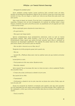 EMOções – por: Tassiele Viebrantz Cassuriaga
- Obrigado! Eu também acho!
Sorri, satisfeito comigo mesmo. Lucas continuou feliz, sorrindo como um bobo,
perdido em pensamentos agradáveis. Segurei-lhe na cintura e puxei seu corpo para mais
próximo do meu. Ele era magro e, mesmo por cima de sua blusa fina pude sentir sua
pele quente.
Uma onda de desejo me invadiu. Fora tão forte e arrebatadora quanto inesperada e
repentina. Começou com um leve formigamento, foi subindo de minhas mãos a meus
braços, invadindo meu peito em forma de calor, se espalhando em um segundo por todo
o resto de meu corpo.
Minha respiração pesou dezenas de vezes mais e eu...
...Eu quis tocá-lo...
- Não quero sair daqui assim.
Ignorei completamente meus pensamentos anteriores, como se nem ao menos
houvessem existido. Abri minha mochila e tirei de lá um estojo com maquiagem.
Primeiramente limpei aquilo que estava borrado, secando seus olhos e retirando os
resquícios de maquiagem espalhados. Em seguida lhe passei lápis de olho, máscara
para cílios, blush e um corretivo para as olheiras.
- Não vai abrir o berreiro se ver Alex, não é?
Desgostei de minha pergunta quase tanto quanto ele.
- Não sei.
- Lucas! Ah, e Matheus disse para você se explicar para ele que tentará conversar
com Alex.
Lucas fechou a cara.
- Você poderia ter dito isso antes. Ajudaria muito.
- Desculpe, esqueci.
Sério mesmo? Se eu houvesse dito isso no início de tudo o choro acabaria? Prefiro
não acreditar nisso.
- E mais uma coisa: continuarei a chamá-lo de mi comi.
Seu queixo foi ao chão.
- O queeeeeee?
- Continuarei a chamá-lo de mi comi, mas não na frente dos outros. Então, seja um
bom mi comi, ok?
Quase me arrependi de chamá-lo novamente pelo apelido, pois deu para perceber
por sua expressão que não estava nada satisfeito com minha decisão. Mas o apelido era
tão engraçado e único que continuei com minha ideia fixa de continuar a chamá-lo pelo
mesmo.
- Você é cruel! Eu-

21

 
