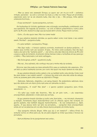EMOções – por: Tassiele Viebrantz Cassuriaga
- Mas eu parei ano passado! Porque eu quero ser um m-e-n-i-n-O! – exclamou
irritado, apoiando - se com o cotovelo na mesa e a mão no rosto. Fiquei em prontidão,
esperando para ver se ele atacaria Luke, mas não o fez. – Até porque, tinha efeitos
colaterais horríveis...
- O que acontecia? – Lucas perguntou, curioso.
As bochechas do loirinho ganharam uma coloração avermelhada, combinando com
sua aparência. Em seguida ele levantou - se com os lábios comprimidos e rumou para
perto de Mi comi. Sussurrou algo que fez Lucas abrir a boca. Fiquei muito curioso.
- Certo... Eu não quero isso. Não vou tomar nada!
- Já que estamos matando dúvidas, eu queria saber: como você deixa o seu cabelo
assim, Nicolas? – perguntou Luke.
- E a pele também – acrescentou Thiago.
- Não faço nada – o boneco explicou sorrindo, mostrando os dentes perfeitos. – O
cabelo seca normal, nem uso secador. A pele... No início eram cuidados, mas não faço
nada e ela nem é tão “perfeita assim”... – ele retirou uma das mãos da cintura de Mi comi
e puxou a gola do moletom, mostrando várias marcas roxas e vermelhas em seu pescoço
e ombro. – Meu namorado é um tanto selvagem...
- São bons genes, então? – questionou Luke.
- Não sei... Sou adotado, não conheço meu pai e minha mãe de verdade.
Uoooow, isso fica cada vez mais estranho! Por essa eu realmente não esperava... Por
um lado eu estou realmente curioso, por outro não quero me meter demais na vida dele.
- Já que estamos falando sobre cabelo e tal, eu também tenho uma dúvida. Como você
faz para deixar o seu cabelo assim? – o boneco fez sinal com uma mão atrás da cabeça,
como se puxasse para cima; estava se referindo a Thiago.
- Sabonete. Sabonete, chapinha e um spray fixador. De preferência sabonete dove
que não deixa com um cheiro forte nem uma cor estranha ou duro...
- Interessante... E você? Não fala? – o garoto perfeito perguntou para Erick,
assustando - o.
- Eu acho que vocês são bizarros... Não de um jeito ruim... – ele respondeu
envergonhado, abaixando o rosto para seu sorvete.
- Já que estamos tirando dúvidas eu tenho uma, bem boba... – me intrometi, chamando
a atenção. Novamente fiquei desconfortável com os olhares, agora não somente do
garoto perfeito, mas também daquele menino/menina. – Se sua temperatura é... Bem,
quente... É que parece tanto ser feito de porcelana... – perguntei mais envergonhado
ainda em ver as palavras em voz alta. Soava menos estúpido em minha mente.
- Que pergunta ridícula, Bryan. Acha que ele é um vampiro? – ralhou Erick. Eu
somente revirei os olhos para ele. Se era para alguém se irritar que fosse o boneco de
porcelana.
- Sem problemas. Já me perguntaram isso antes...

210

 