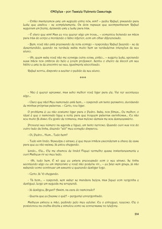 EMOções – por: Tassiele Viebrantz Cassuriaga
- Então manteremos este um segredo entre nós, sim? – pediu Rafael, piscando para
Luke que exaltou - se completamente. Os dois rapazes que acompanhavam Rafael
seguiram em frente, deixando este e Luke para trás.
- É claro que sim! Mas eu vou querer algo em troca... – comentou botando as mãos
para trás do corpo e mordendo o lábio inferior, com um olhar diferenciado.
- Bem, você não está precisando de nota comigo – respondeu Rafael fazendo - se de
desentendido, quando na verdade sabia muito bem as verdadeiras intenções de seu
aluno.
- Ah, quem sabe você não me consiga outra coisa, então... – sugeriu Luke, apoiando
suas mãos nos ombros do belo e jovem professor. Sentiu o cheiro de álcool em seu
hálito e este ia de encontro ao seu, igualmente alcoolizado.
Rafael sorriu, disposto a aceitar o pedido de seu aluno.

***
- Não é querer apressar, mas acho melhor você ligar para ele. Vai ver aconteceu
algo...
- Claro que não! Meu namorado está bem... – respondi um tanto pensativo, duvidando
de minhas próprias palavras. – Certo, vou ligar.
O problema é: eu não costumo ligar para o Pedro. Sabe, nos filmes... Ou melhor, o
ideal é que o namorado ligue a noite para que troquem palavras carinhosas... Eu não
sou muito fã disso. Eu gosto de romance, mas meloso demais me soa desnecessário.
Procurei seu número na agenda e liguei, um tanto nervoso. Quando ouvi sua voz do
outro lado da linha, dizendo “alô” meu coração disparou.
- Oi, Pedro... Hum... Tudo bem?
- Tudo sim lindo. Desculpa o atraso, é que meus irmãos esconderam a chave de casa
para que eu não saísse. Já estou chegando.
Lindo... Ele... Ele me chamou de lindo! Fiquei vermelho quase instantaneamente e
ouvi Matheus rir ao meu lado.
- Ah, tudo bem. É só que eu estava preocupado com o seu atraso. Se tinha
acontecido algo ou um imprevisto e você não poderia vir... – eu falei sem graça, já não
sabendo como continuar um assunto e querendo desligar logo.
- Certo. Já ‘tô chegando.
- Tá bom... – respondi, sem saber se mandava beijos, mas fiquei com vergonha e
desliguei. Logo em seguida me arrependi.
- Já desligou, Bryan? Assim, na cara do namorado?
- Queria que eu fizesse o quê? – perguntei envergonhado.
Matheus esticou a mão, pedindo pelo meu celular. Eu o entreguei, receoso. Ele o
posicionou na orelha direita e simulou como se conversasse no telefone.
214

 