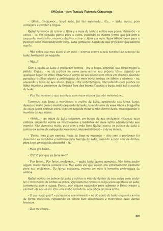 EMOções – por: Tassiele Viebrantz Cassuriaga
- ‘Ahhh... Professor... Você sabe, fui tão malcriado... Eu... – Luke parou, pois
começara a enrolar a língua.
Rafael terminou de retirar o tênis e a meia de Luke e soltou sua perna, deixando - o
estica - la. Em seguida partiu para a outra, puxando da mesma forma que fez com a
esquerda, mantendo o mesmo objetivo: retirar o tênis e a meia. Seus lábios foram para o
pescoço alvo, marcando com força. Luke gemeu no ouvido de seu professor que adorou
aquilo.
- Não sabia que meu aluno é um puto – soprou contra a pele sensível do pescoço de
Luke, lambendo em seguida.
- Não...?
Com a ajuda de Luke o professor retirou - lhe a blusa, expondo seu tórax magro e
pálido. Ergueu - se de joelhos na cama para retirar seu próprio tênis, jogando em
qualquer lugar do chão. Observou o corpo de seu aluno com olhos em chamas. Quando
percebeu o olhar atento e embriagado do mais novo lambeu os lábios e abaixou - se,
atacando a boca de seu aluno. Beijou - lhe ardentemente, intercalando com puxões no
lábio inferior e encontros de línguas fora das bocas. Pausou o beijo, indo até o ouvido
de Luke.
- Vou lhe mostrar o que acontece com meus alunos que são malcriados...
Terminou sua frase e mordiscou a orelha de Luke, apalpando seu tórax. Logo,
desceu o rosto para o mamilo esquerdo de Luke, levando uma de suas mãos a braguilha
da calça jeans abrindo para, logo em seguida meter a mão dentro desta, massageando o
membro de seu aluno.
- Ahhh... – as mãos de Luke tatearam, em busca de seu professor. Apertou seus
ombros enquanto sentia as mordiscadas e lambidas do mais velho adormecendo seu
mamilo. Não demorou muito, pois com a mão livre Rafael puxou os pulsos de Luke e
juntou-os acima da cabeça do mais novo, impossibilitando - o de se mover.
- ‘Pshiu. Isso é um castigo. Nada de ficar se mexendo – dito isso o professor foi
descendo as mordidas e lambidas pela barriga de Luke, puxando a pele com os dentes,
para logo em seguida abocanhá - la.
- Mais pra baixo...
- ‘Éh? E por que eu faria isso?
- Por favor... Por favor, professor... – pediu Luke, quase gemendo. Não tinha pudor
algum, muito menos consciência. Mal sabia ele que aquilo era extremamente excitante
para seu professor... Ou talvez soubesse, mesmo em meio à tamanha embriaguez de
ambos.
Rafael soltou os pulsos de Luke e retirou a mão de dentro de sua calça para poder
ter o movimento de ambas as mãos. Rapidamente retirou a calça jeans apertada de Luke,
juntamente com a cueca. Parou, por alguns segundos para admirar o físico magro e
excitado de seu aluno. Era uma visão tentadora, aos olhos do mais velho.
- O que você quer? – perguntou aproximando - se do rosto de Luke enquanto sorria
de forma maliciosa, repuxando os lábios bem desenhados e mostrando seus dentes
brancos.
- Que me chupe...
216

 