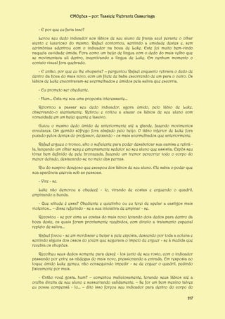 EMOções – por: Tassiele Viebrantz Cassuriaga
- E por que eu faria isso?
Levou seu dedo indicador aos lábios de seu aluno de franja azul perante o olhar
atento e luxurioso do mesmo. Rafael contornou, sentindo a umidade destes e, sem
cerimônias adentrou com o indicador na boca de Luke. Este foi muito bem-vindo
naquela cavidade úmida. Fora como um beijo de língua com o dedo do mais velho que
se movimentava ali dentro, incentivando a língua de Luke. Em nenhum momento o
contato visual fora quebrado.
- E então, por que eu lhe chuparia? – perguntou Rafael enquanto retirava o dedo de
dentro da boca do mais novo, com um filete de baba escorrendo de um para o outro. Os
lábios de Luke encontravam-se avermelhados e úmidos pela saliva que escorria.
- Eu prometo ser obediente.
- Hum... Esta me soa uma proposta interessante...
Retornou a passar seu dedo indicador, agora úmido, pelo lábio de Luke,
observando-o atentamente. Retirou e voltou a atacar os lábios de seu aluno com
voracidade em um beijo quente e lascivo.
Guiou o mesmo dedo úmido de anteriormente até a glande, fazendo movimentos
circulares. Um gemido sôfrego fora abafado pelo beijo. O lábio inferior de Luke fora
puxado pelos dentes do professor, deixando - os mais avermelhados que anteriormente.
Rafael ergueu o tronco, alto o suficiente para poder desabotoar sua camisa e retirá la, lançando um olhar sexy e extremamente sedutor ao seu aluno que assistia. Expôs seu
tórax bem definido de pele bronzeada, fazendo um tremor percorrer todo o corpo do
menor deitado, destacando-se no meio das pernas.
Riu do suspiro desejoso que escapou dos lábios de seu aluno. Ele sabia o poder que
sua aparência exercia sob as pessoas.
- Vire - se.
Luke não demorou a obedecê - lo, virando de costas e erguendo o quadril,
empinando a bunda.
- Que atitude é essa? Obediente e quietinho ou eu terei de apelar a castigos mais
violentos... – disse referindo - se a sua iniciativa de empinar - se.
Recostou - se por cima as costas do mais novo levando dois dedos para dentro da
boca deste, os quais foram prontamente recebidos, com direito a tratamento especial
repleto de saliva...
Rafael focou - se em mordiscar e beijar a pele exposta, descendo por toda a coluna e
sentindo alguns dos ossos do jovem que segurava o ímpeto de erguer - se à medida que
recebia os chupões.
Recolheu seus dedos somente para descê - los junto de seu rosto, com o indicador
passando por entre as nádegas do mais novo, pressionando a entrada. Em resposta ao
toque úmido Luke gemeu, não conseguindo impedir - se de erguer o quadril, pedindo
fisicamente por mais.
- Então você gosta, hum? – comentou maliciosamente, levando seus lábios até a
orelha direita de seu aluno e sussurrando calidamente. – Se for um bom menino talvez
eu possa compensá - lo... – dito isso forçou seu indicador para dentro do corpo do
217

 