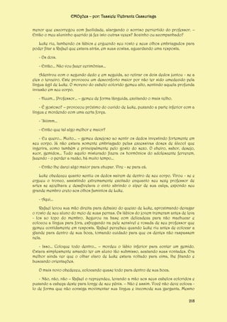 EMOções – por: Tassiele Viebrantz Cassuriaga
menor que escorregou com facilidade, alargando o sorriso pervertido do professor. –
Então o meu aluninho querido já fez isto outras vezes? Sozinho ou acompanhado?
Luke riu, lambendo os lábios e erguendo seu rosto e seus olhos embriagados para
poder fitar a Rafael que estava atrás, em suas costas, aguardando uma resposta.
- Os dois.
- Então... Não vou fazer cerimônias...
Adentrou com o segundo dedo e em seguida, ao retirar os dois dedos juntou - se a
eles o terceiro. Este provocou um desconforto maior por não ter sido umedecido pela
língua ágil de Luke. O moreno do cabelo colorido gemeu alto, sentindo aquela profunda
invasão em seu corpo.
- Huum... Professor... – gemeu de forma lânguida, excitando o mais velho.
- É gostoso? – provocou próximo do ouvido de Luke, puxando a parte inferior com a
língua e mordendo com uma certa força.
- ‘Siiimm...
- Então que tal algo melhor e maior?
- Eu quero... Muito... – gemeu desejoso ao sentir os dedos investindo fortemente em
seu corpo. Já não estava somente embriagado pelas excessivas doses de álcool que
ingerira, como também e principalmente pelo gosto do sexo. O cheiro, sabor, desejo,
suor, gemidos... Tudo aquilo misturado fizera os hormônios do adolescente ferverem,
fazendo - o perder a razão, há muito tempo...
- Então lhe darei algo maior para chupar. Vire - se para cá.
Luke obedeceu quanto sentiu os dedos saírem de dentro de seu corpo. Virou - se e
ergueu o tronco, assistindo extremamente excitado enquanto seu sexy professor de
artes se ajoelhava e desafivelava o cinto abrindo o zíper de sua calça, expondo seu
grande membro ereto aos olhos famintos de Luke.
- Aqui...
Rafael levou sua mão direita para debaixo do queixo de Luke, aproximando devagar
o rosto de seu aluno do meio de suas pernas. Os lábios do jovem tremeram antes de leva
- los ao topo do membro. Segurou na base com delicadeza para não machucar e
colocou a língua para fora, esfregando na pele sensível e rosada de seu professor que
gemeu contidamente em resposta. Rafael percebeu quando Luke riu antes de colocar a
glande para dentro de sua boca, tomando cuidado para que os dentes não raspassem
nela.
- Isso... Coloque todo dentro... – mordeu o lábio inferior para conter um gemido.
Estava simplesmente amando ter um aluno tão submisso, acatando suas vontades. Era
melhor ainda ver que o olhar claro de Luke estava voltado para cima, lhe fitando e
buscando orientações.
O mais novo obedeceu, colocando quase todo para dentro de sua boca.
- Não, não, não – Rafael o repreendeu, levando a mão aos seus cabelos coloridos e
puxando a cabeça deste para longe de seu pênis. – Não é assim. Você não deve coloca lo de forma que não consiga movimentar sua língua e incomode sua garganta. Mesmo
218

 
