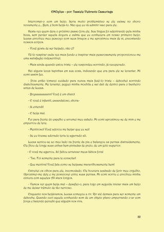 EMOções – por: Tassiele Viebrantz Cassuriaga
Interrompi-o com um beijo. Seria muito problemático se ele caísse no choro
novamente e... Bem, é bom beijá-lo. Não que eu vá admitir isso para ele.
Desta vez quem dera o próximo passo fora ele. Sua língua foi adentrando pela minha
boca, sem perder aquela doçura e calma que eu conhecera em nosso primeiro beijo.
Lucas envolveu meu pescoço com seus braços e me aproximou mais de si, encostando
nossos corpos.
- Você gosta de ser beijado, não é?
Vê-lo respirar cada vez mais fundo e inspirar mais pesarosamente proporcionou-me
uma satisfação indescritível.
- Mais ainda quando estou triste – ele respondeu sorrindo, já recuperado.
Dei alguns leves tapinhas em sua coxa, indicando que era para ele se levantar. Mi
comi assim fez.
- Pois então tomarei cuidado para nunca mais fazê-lo triste – debochei sorrindo
diabolicamente. Me levantei, peguei minha mochila e saí dali de dentro para o banheiro
antes de Lucas.
- Bryaaaaaaaann! Você é um chato!
- E você é infantil, escandaloso, chora- Já entendi!
- E beija mal.
Fui para frente do espelho e arrumei meu cabelo. Mi comi aproximou-se de mim e me
empurrou de leve.
- Mentiroso! Você adorou me beijar que eu sei!
- Se eu tivesse adorado teria te agarrado ali.
Lucas sentou-se ao meu lado na frente da pia e balançou as pernas distraidamente.
Ele fitou de longe suas unhas bem pintadas de preto, de um jeito superior.
- E você me agarrou. Só faltou arrancar meus lábios fora!
- ‘Tsc. Foi somente para te consolar!
- Que mentira! Você fala como se beijasse maravilhosamente bem!
Estreitei os olhos para ele, incomodado. Ele houvera acabado de ferir meu orgulho.
Aproximei-me dele e me posicionei entre suas pernas. Mi comi sorriu e envolveu minha
cintura com aqueles All stars longos.
- Vamos ver quem beija mal – desafiei-o, para logo em seguida iniciar mais um beijo
de me deixar trêmulo de tão nervoso.
Enquanto nos beijávamos, Lucas começou a rir. Rir até demais para ser somente um
deboche. Quando ouvi aquele conhecido som de um objeto plano empurrando o ar com
força e batendo percebi que alguém nos vira.

22

 
