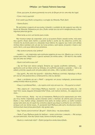 EMOções – por: Tassiele Viebrantz Cassuriaga
- Poxa, que pena. Já estava pensando na sorte do Bryan em ter uma mãe tão legal.
- Como você é querido!
E foi assim que Pedro conquistou o coração de Amanda. Fácil, fácil.
- Vamos Pedro.
Me aproximei e segurei em seu pulso, tomando o cuidado de não segurar sua mão na
frente de Amanda. Passamos por ela e Pedro ainda teve de sorrir amigavelmente e dizer
algumas palavras gentis.
- Mais tarde eu levo um lanche para vocês.
Não tivemos tempo de responder, pois eu já puxava Pedro escada acima, indo para
meu quarto. Puxei para dentro e quando fechei a porta ele me empurrou contra ela,
virando-me de frente para si e atacando meus lábios. Eu segurei seu rosto com ambas
minhas mãos vestidas com um par de luvas pretas e sem dedos, forçando o beijo a ser
curto. Sorri, com seus lábios bem próximos.
- Não somos somente nós, lembra?
- Lembro... – ele respondeu sem nenhuma negativa em sua voz. Afastou-se e virou de
costas para mim, observando o garoto sentado em minha cama. – Ah não! Eu não sabia
que era esse seu amigo.
- Quem você achou que era?
- Sei lá! Você tem vários amigos. Poderia ser aquele coelhinho saltitante... – ele
gesticulou com as mãos como se imitasse um coelhinho pulando e pulando. – Tem o de
cabelo colorido, aquele com um puta cabelo pra cima... Até o nerdão é melhor!
- Que gentil... Me sinto tão querido – debochou Matheus, sorrindo. Agradeço a Deus
por ele ser uma pessoa boa e compreensiva e não se ofender.
- Qual o problema em ser o Matt? – perguntei um pouco indignado, posicionando
ambas minhas mãos na cintura.
- Esse é o problema! Matt... – ele repetiu com nojo em sua voz. – Ele queria te comer!
- Não, espera aí! – interrompeu Matheus, metendo - se na conversa sobre ele. – Só
isso? Por causa daquela brincadeirinha? Poxa, com tantos motivos... Eu esperava por
mais...
Tantos motivos... Deixe - me ver: já transamos, Matheus já foi apaixonado por mim,
ele tirou minha virgindade, ajudou ficando como o malvado da estória para provocar
Pedro, é meu melhor amigo, passamos boa parte do tempo juntos, eu tenho contado
quase tudo para ele, foi quem me consolou depois que fiquei a primeira vez com Pedro,
já fiquei com ele várias vezes... É, pensando bem Matheus está certo, há diversos outros
motivos bem mais fortes para Pedro não gostar dele.
- Que “tantos outros motivos”, Bryan? – Pedro fitou - me desconfiado.
- Nada. É que Matheus gosta de implicar – tentei contornar o assunto. – Até porque
ele tem namorado. Nós não temos nada. Somos somente amigos.
- Quem é o namorado dele? – Pedro perguntou ainda desconfiado.
221

 