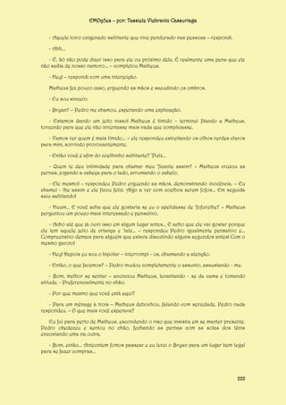 EMOções – por: Tassiele Viebrantz Cassuriaga
- Aquele loiro oxigenado saltitante que vive pendurado nas pessoas – respondi.
- Ahh...
- É. Só não pode dizer isso para ele ou próximo dele. É realmente uma pena que ele
não saiba de nosso namoro... – completou Matheus.
- Hey! – respondi com uma interjeição.
Matheus fez pouco caso, erguendo as mãos e sacudindo os ombros.
- Eu sou sincero.
- Bryan? – Pedro me chamou, esperando uma explicação.
- Estamos dando um jeito nisso! Matheus é tímido – terminei fitando a Matheus,
torcendo para que ele não inventasse mais nada que complicasse.
- Vamos ver quem é mais tímido... – ele respondeu estreitando os olhos verdes claros
para mim, sorrindo provocantemente.
- Então você é afim do coelhinho saltitante? ‘Putz...
- Quem te deu intimidade para chamar meu ‘ficante assim? – Matheus cruzou as
pernas, jogando a cabeça para o lado, arrumando o cabelo.
- Ele mesmo! – respondeu Pedro erguendo as mãos, demonstrando inocência. – Eu
chamei - lhe assim e ele ficou feliz. Algo a ver com coelhos serem fofos... Em seguida
saiu saltitando!
- Huum... E você acha que ele gostaria se eu o apelidasse de ‘fofurethe? – Matheus
perguntou um pouco mais interessado e pensativo.
- Acho até que já ouvi isso em algum lugar antes... E acho que ele vai gostar porque
ele tem aquele jeito de criança e ‘talz... – respondeu Pedro igualmente pensativo e...
Compreensivo demais para alguém que estava discutindo alguns segundos antes! Com o
mesmo garoto!
- Hey! Depois eu sou o bipolar – interrompi - os, chamando a atenção.
- Então, o que faremos? – Pedro mudou completamente o assunto, assustando - me.
- Bom, melhor se sentar – anunciou Matheus, levantando - se da cama e tomando
atitude. - Preferencialmente no chão.
- Por que mesmo que você está aqui?
- Para um ménage à trois – Matheus debochou, falando com seriedade. Pedro nada
respondeu. – O que mais você esperava?
Eu fui para perto de Matheus, escondendo o riso que insistia em se manter presente.
Pedro obedeceu e sentou no chão, fechando as pernas com as solas dos tênis
encostando uma na outra.
- Bom, então... Anteontem fomos passear e eu levei o Bryan para um lugar bem legal
para se fazer compras...

222

 