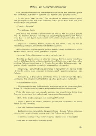 EMOções – por: Tassiele Viebrantz Cassuriaga
Eu ri, escondendo minha boca com minhas mãos enluvadas. Matt também riu, porém
mais abertamente. Subi as mãos e escondi todo meu rosto, não querendo assistir.
- Por isso que eu disse “parecido”. Você não precisa ter ‘taaaaanto cuidado quanto
uma garota porque você sabe como funciona o desejo que ele sente. Você sabe como
perceber se ele está gostando.
- Entendo... Que mais?
- Você terá que... Sabe...
Pela frase e pelo barulho de estalos vindos da boca de Matt eu deduzi o que era.
Virei - me de costas. Talvez eu seja um pouco exagerado porque já transei com Matheus
e vou fazê - lo com Pedro, mesmo assim ouvir ambos conversando sobre isso tão
abertamente.
- Bryaaaaan – cantarolou Matheus, puxando-me pela cintura. – Vire - se para cá.
Você tem que participar. Estamos na parte dos brinquedinhos.
Aceitei ser virado de frente para os garotos, mas não encarei nenhum deles. Tirei as
mãos do rosto e juntei os joelhos, flexionando as pernas.
- Sirva - se, Pedro – Matheus debochou e eu me limitei a sorrir.
À medida que Pedro começou a retirar as coisas de dentro da sacola vermelha de
papel eu e Matheus ríamos, ambas mentes diabólicas. Relaxei mais ao perceber o olhar
bonito de Matheus, incentivando a rir. Primeiro fora um pênis de borracha cor – de rosa, um vibrador, uma loção comestível e umas pastilhas refrescantes.
- Interessante... – comentou Pedro, observando os itens enfileirados no meio de nós.
– E você foi comprar essas coisas com o meu namorado? – questionou referindo - se a
Matheus.
- Sabe como é... O Bryan estava entristecido porque o namorado dele não é fã de
acompanha - lo a um sexshop... A vendedora até achou que fossemos namorados.
- E você respondeu o quê?
- “Meu namoradinho está tímido porque é a primeira vez que ele entra em um lugar
desses. Ele recém aceitou que fizéssemos algumas brincadeirinhas mais quentes...”.
Pedro não gostou em nada daquela resposta, mas aparentemente tentou levar.
Observou novamente os itens na frente dele e pensou por alguns segundos.
- Bom... Então “professores”, por onde eu começo? Ou como?
- Bryan? – Matheus me chamou, indicando que era para eu mostrar - lhe nossos
planos. Eu corei fortemente.
- Diga você. Era quem estava conversando.
- Que bonitinho meu namoradinho de sexshop tímido – brincou Matheus segurando
em meu rosto e se aproximando somente para irritar Pedro, o que funcionou.
- Se continuar tocando no meu namorado eu vou arrancar todos os seus dedos.
- Olha isso. Seu namorado é ciumento, Bryan!
224

 