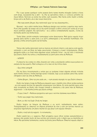 EMOções – por: Tassiele Viebrantz Cassuriaga
Fiz o que quase qualquer outra pessoa faria nessa mesma situação: fechei a boca
com força, recusando-me a abri - la. Ele se aproximou mais e o colocou próximo de
meus lábios. Nervoso eu tentei me soltar, sem sucesso. Não havia como medir a minha
força com a de Pedro, ele é dez vezes mais forte.
- Não seja assim, Bryan. Seu namorado quer ver seu desempenho...
Recusei - me a abrir minha boca. Matheus alargou seu sorriso e apertou meu nariz.
Fora uma questão de tempo até eu me sentir forçado a abrir a boca por conta do ar que
meus pulmões exigiam. Ele aproveitou - se e enfiou completamente aquela... Coisa de
borracha dentro de minha boca.
Tentei falar, porém somente resmunguei sons desconexos. Matt guiou aquele troço
grande para dentro e para fora e eu fervi, embaraçado e me sentindo humilhado. Era
grande e tinha um forte gosto de borracha.

Talvez não tenha demorado nem ao menos um minuto inteiro e ele parou com aquilo,
retirando e com um filete de baba escorrendo. Comecei a tossir violentamente. Minha
garganta ardia e eu tossi mais algumas vezes, tentando livrar - me de todo o incômodo
que ficara. Pedro me soltou e imediatamente eu parti para cima de Matheus.
- LOUCO!
O empurrei de costas no chão, ficando por cima e prendendo ambos seus pulsos no
carpete de meu quarto. Matt começou a rir e isso só me irritou mais.
- Que ótimo amigo!!!
Ele me fixou inocentemente e antes que eu pudesse tomar alguma atitude violenta
senti minha cintura e minha barriga sendo rodeada, logo eu fui puxado para trás, sendo
obrigado a sair de cima de Matheus.
- Calma Bryan... Uma vez pra cada um... – nem prestei atenção no que Pedro dissera.
Pedro me largou longe de Matheus enquanto que o maldito dos olhos verdes sentava
- se com aquele sorriso de aparelho presunçoso nos lábios. Eu teria partido para cima
dele novamente se Pedro não tivesse tomado a dianteira e ido para trás de Matheus,
segurando - o da mesma forma que fizera comigo.
- O que é isso? – Matheus perguntou sem que o sorriso deixasse seus lábios.
- Tenho que pagar meu namorado.
- Bom, eu não irei fugir. Pode me largar.
Pedro largou os braços de Matheus e eu sorri, radicalmente mais calmo.
Tranquilamente eu observei os objetos próximos de nós e com um sorriso maroto eu
arquitetei ligeiramente um plano mental do que fazer com aquele vibrador.
- Pedro, você terá de segurá - lo novamente...
Pedro assim fez e o segurou. Matt arregalou seus olhos verdes característicos e
pareceu não gostar muito de meu sorriso em conjunto com o objeto que eu mantinha em
mãos. Me aproximei lentamente e sentei de frente para Matheus. Observei aquele objeto e

226

 